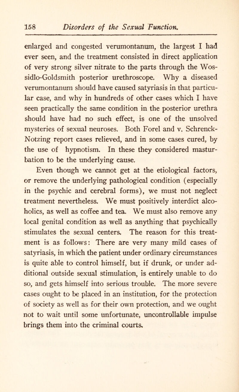 enlarged and congested verumontanum, the largest I had ever seen, and the treatment consisted in direct application of very strong silver nitrate to the parts through the Wos- sidlo-Goldsmith posterior urethroscope. Why a diseased verumontanum should have caused satyriasis in that particu¬ lar case, and why in hundreds of other cases which I have seen practically the same condition in the posterior urethra should have had no such effect, is one of the unsolved mysteries of sexual neuroses. Both Forel and v. Schrenck- Notzing report cases relieved, and in some cases cured, by the use of hypnotism. In these they considered mastur¬ bation to be the underlying cause. Even though we cannot get at the etiological factors, or remove the underlying pathological condition (especially in the psychic and cerebral forms), we must not neglect treatment nevertheless. We must positively interdict alco¬ holics, as well as coffee and tea. We must also remove any local genital condition as well as anything that psychically stimulates the sexual centers. The reason for this treat¬ ment is as follows: There are very many mild cases of satyriasis, in which the patient under ordinary circumstances is quite able to control himself, but if drunk, or under ad¬ ditional outside sexual stimulation, is entirely unable to do so, and gets himself into serious trouble. The more severe cases ought to be placed in an institution, for the protection of society as well as for their own protection, and we ought not to wait until some unfortunate, uncontrollable impulse brings them into the criminal courts*