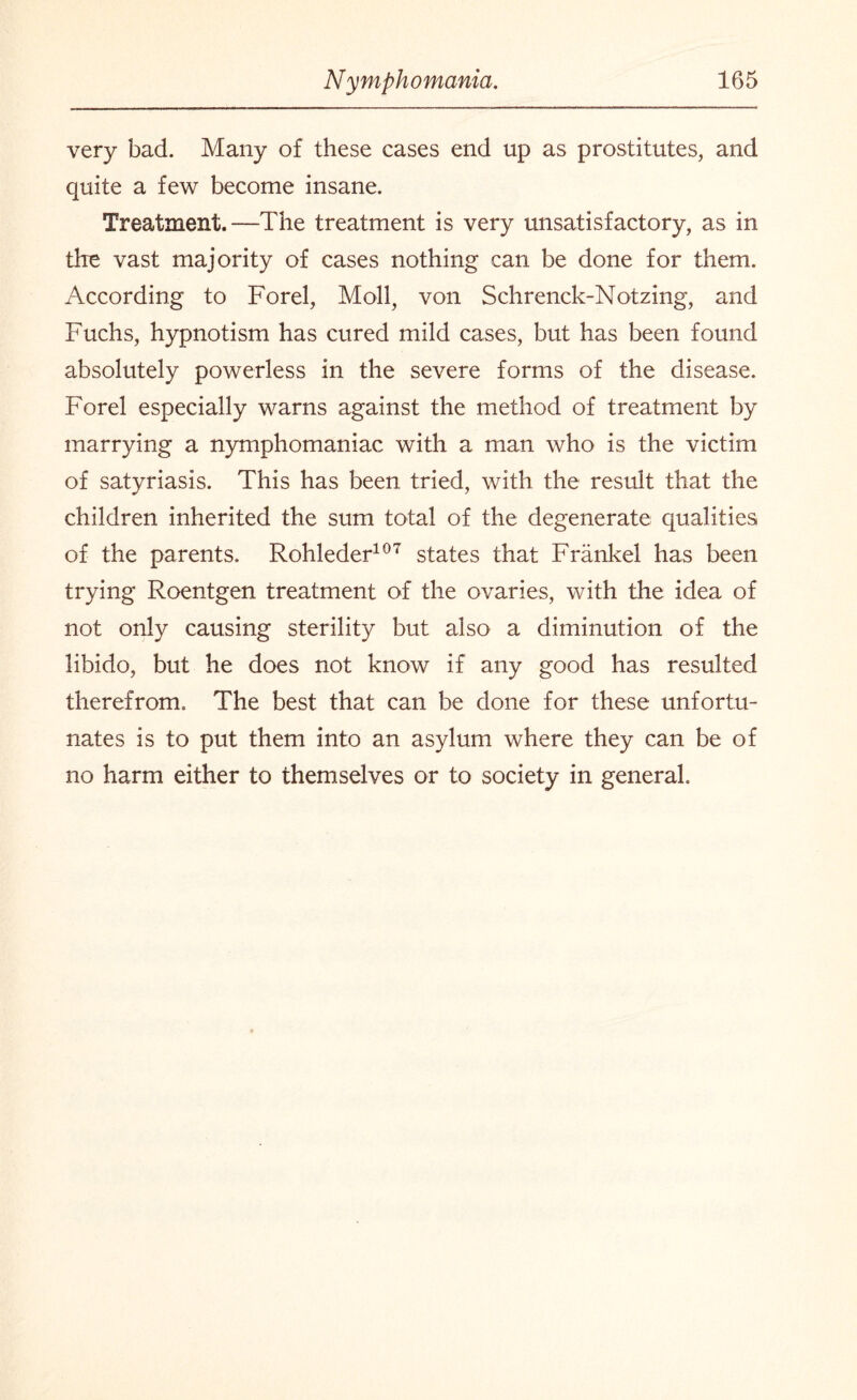 very bad. Many of these cases end up as prostitutes, and quite a few become insane. Treatment.—The treatment is very unsatisfactory, as in the vast majority of cases nothing can be done for them. According to Forel, Moll, von Schrenck-Notzing, and Fuchs, hypnotism has cured mild cases, but has been found absolutely powerless in the severe forms of the disease. Forel especially warns against the method of treatment by marrying a nymphomaniac with a man who is the victim of satyriasis. This has been tried, with the result that the children inherited the sum total of the degenerate qualities of the parents. Rohleder107 states that Frankel has been trying Roentgen treatment of the ovaries, with the idea of not only causing sterility but also a diminution of the libido, but he does not know if any good has resulted therefrom. The best that can be done for these unfortu¬ nates is to put them into an asylum where they can be of no harm either to themselves or to society in general.