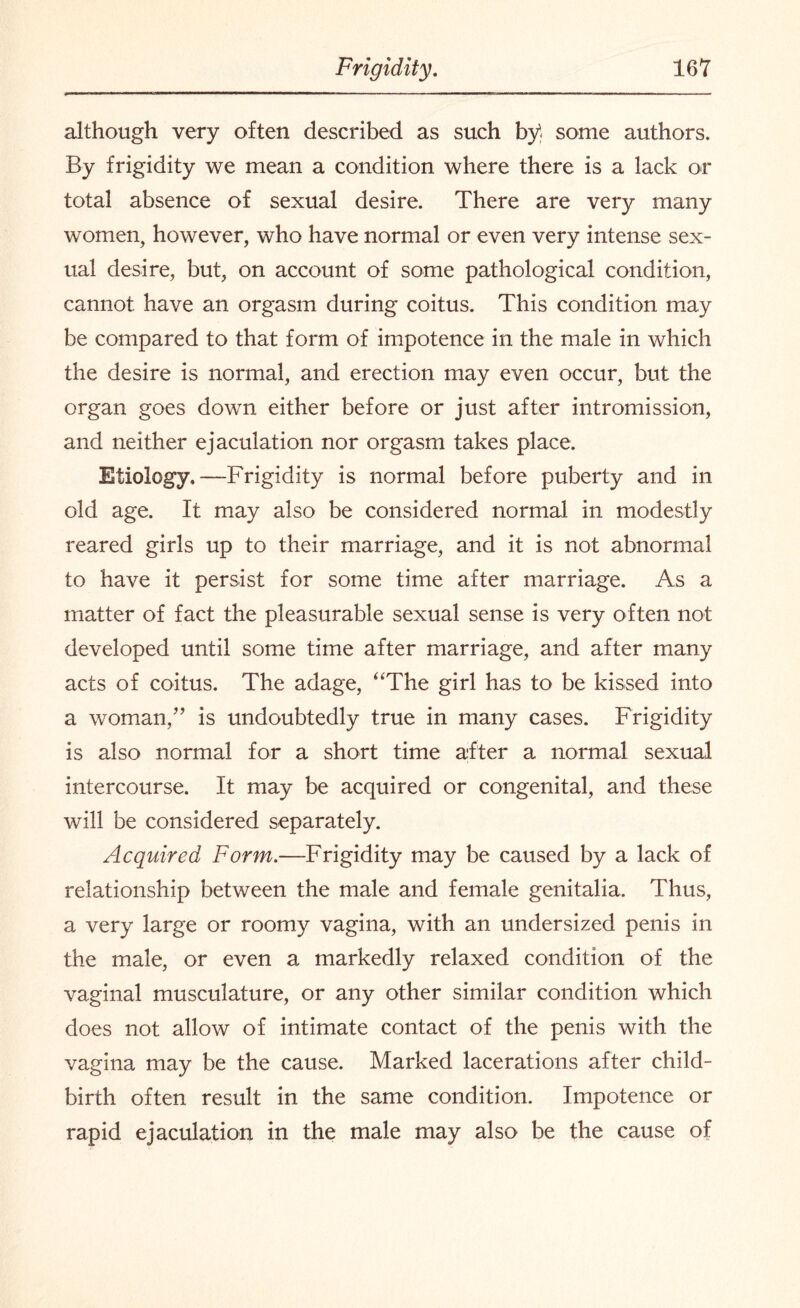 although very often described as such by1, some authors. By frigidity we mean a condition where there is a lack or total absence of sexual desire. There are very many women, however, who have normal or even very intense sex¬ ual desire, but, on account of some pathological condition, cannot have an orgasm during coitus. This condition may be compared to that form of impotence in the male in which the desire is normal, and erection may even occur, but the organ goes down either before or just after intromission, and neither ejaculation nor orgasm takes place. Etiology.—Frigidity is normal before puberty and in old age. It may also be considered normal in modestly reared girls up to their marriage, and it is not abnormal to have it persist for some time after marriage. As a matter of fact the pleasurable sexual sense is very often not developed until some time after marriage, and after many acts of coitus. The adage, “The girl has to be kissed into a woman/’ is undoubtedly true in many cases. Frigidity is also normal for a short time after a normal sexual intercourse. It may be acquired or congenital, and these will be considered separately. Acquired Form.—Frigidity may be caused by a lack of relationship between the male and female genitalia. Thus, a very large or roomy vagina, with an undersized penis in the male, or even a markedly relaxed condition of the vaginal musculature, or any other similar condition which does not allow of intimate contact of the penis with the vagina may be the cause. Marked lacerations after child¬ birth often result in the same condition. Impotence or rapid ejaculation in the male may also be the cause of