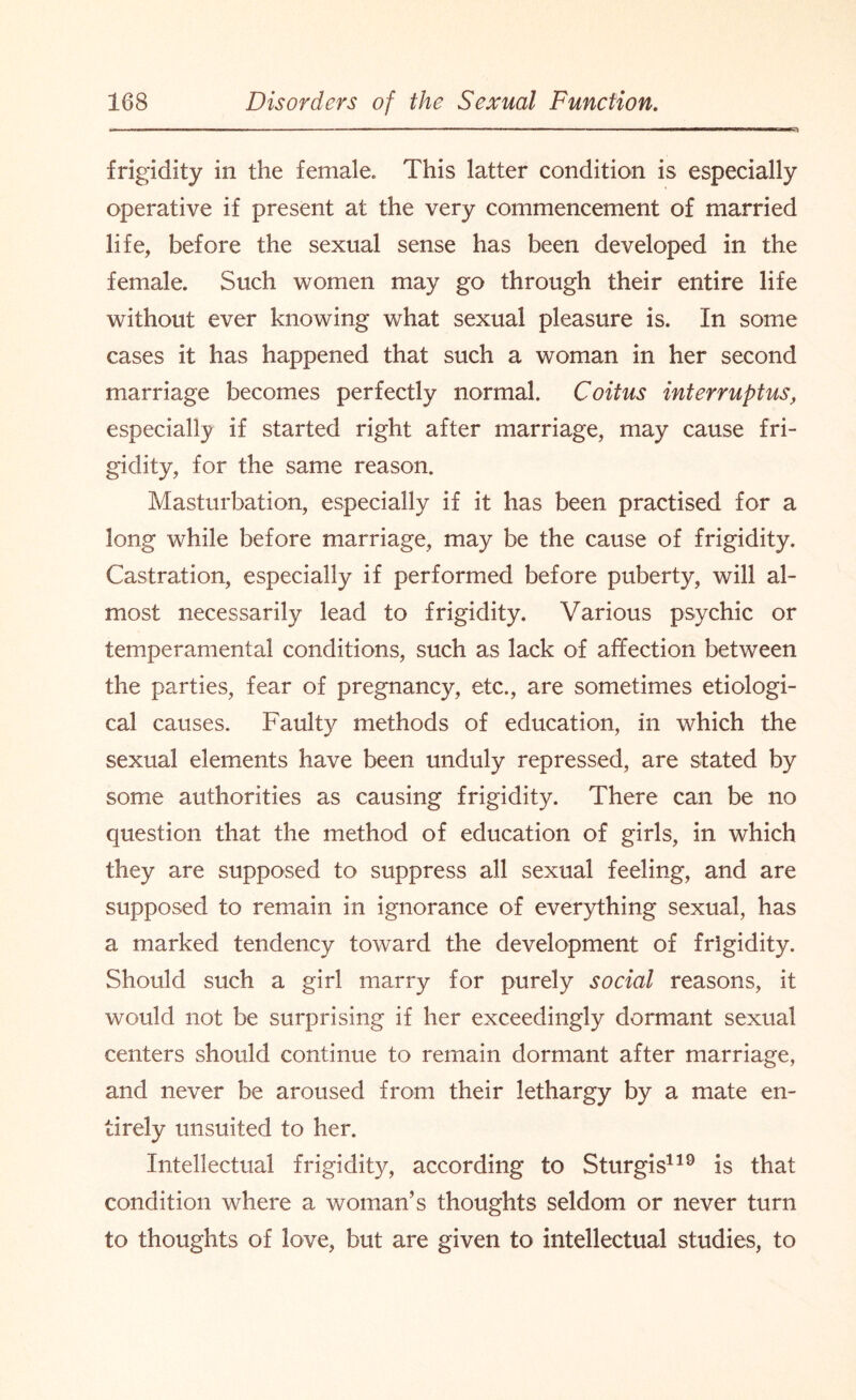 frigidity in the female. This latter condition is especially operative if present at the very commencement of married life, before the sexual sense has been developed in the female. Such women may go through their entire life without ever knowing what sexual pleasure is. In some cases it has happened that such a woman in her second marriage becomes perfectly normal. Coitus interruptus, especially if started right after marriage, may cause fri¬ gidity, for the same reason. Masturbation, especially if it has been practised for a long while before marriage, may be the cause of frigidity. Castration, especially if performed before puberty, will al¬ most necessarily lead to frigidity. Various psychic or temperamental conditions, such as lack of affection between the parties, fear of pregnancy, etc., are sometimes etiologi¬ cal causes. Faulty methods of education, in which the sexual elements have been unduly repressed, are stated by some authorities as causing frigidity. There can be no question that the method of education of girls, in which they are supposed to suppress all sexual feeling, and are supposed to remain in ignorance of everything sexual, has a marked tendency toward the development of frigidity. Should such a girl marry for purely social reasons, it would not be surprising if her exceedingly dormant sexual centers should continue to remain dormant after marriage, and never be aroused from their lethargy by a mate en¬ tirely unsuited to her. Intellectual frigidity, according to Sturgis119 is that condition where a woman’s thoughts seldom or never turn to thoughts of love, but are given to intellectual studies, to