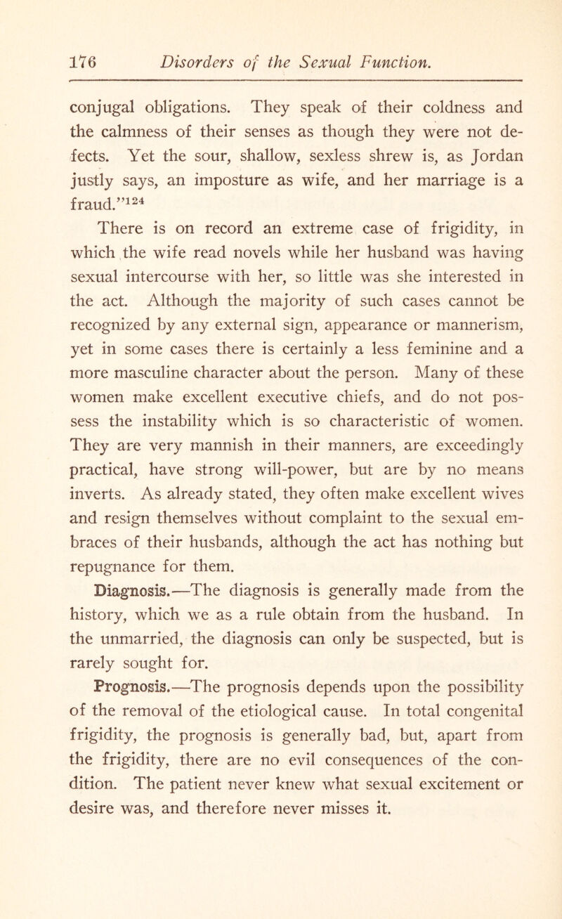 conjugal obligations. They speak of their coldness and the calmness of their senses as though they were not de¬ fects. Yet the sour, shallow, sexless shrew is, as Jordan justly says, an imposture as wife, and her marriage is a fraud.”124 There is on record an extreme case of frigidity, in which the wife read novels while her husband was having sexual intercourse with her, so little was she interested in the act. Although the majority of such cases cannot be recognized by any external sign, appearance or mannerism, yet in some cases there is certainly a less feminine and a more masculine character about the person. Many of these women make excellent executive chiefs, and do not pos¬ sess the instability which is so characteristic of women. They are very mannish in their manners, are exceedingly practical, have strong will-power, but are by no means inverts. As already stated, they often make excellent wives and resign themselves without complaint to the sexual em¬ braces of their husbands, although the act has nothing but repugnance for them. Diagnosis.—The diagnosis is generally made from the history, which we as a rule obtain from the husband. In the unmarried, the diagnosis can only be suspected, but is rarely sought for. Prognosis.—The prognosis depends upon the possibility of the removal of the etiological cause. In total congenital frigidity, the prognosis is generally bad, but, apart from the frigidity, there are no evil consequences of the con¬ dition. The patient never knew what sexual excitement or desire was, and therefore never misses it.