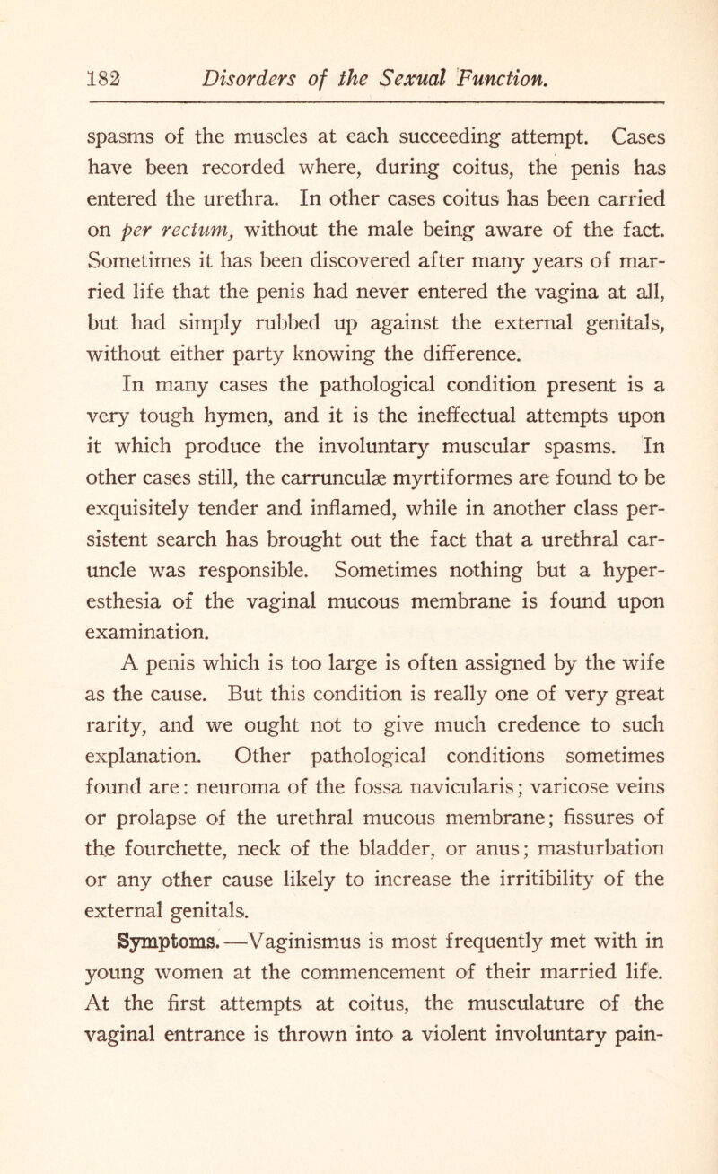 spasms of the muscles at each succeeding attempt. Cases have been recorded where, during coitus, the penis has entered the urethra. In other cases coitus has been carried on per rectum, without the male being aware of the fact. Sometimes it has been discovered after many years of mar¬ ried life that the penis had never entered the vagina at all, but had simply rubbed up against the external genitals, without either party knowing the difference. In many cases the pathological condition present is a very tough hymen, and it is the ineffectual attempts upon it which produce the involuntary muscular spasms. In other cases still, the carrunculse myrtiformes are found to be exquisitely tender and inflamed, while in another class per¬ sistent search has brought out the fact that a urethral car¬ uncle was responsible. Sometimes nothing but a hyper¬ esthesia of the vaginal mucous membrane is found upon examination. A penis which is too large is often assigned by the wife as the cause. But this condition is really one of very great rarity, and we ought not to give much credence to such explanation. Other pathological conditions sometimes found are: neuroma of the fossa navicularis; varicose veins or prolapse of the urethral mucous membrane; fissures of the fourchette, neck of the bladder, or anus; masturbation or any other cause likely to increase the irritibility of the external genitals. Symptoms.—Vaginismus is most frequently met with in young women at the commencement of their married life. At the first attempts at coitus, the musculature of the vaginal entrance is thrown into a violent involuntary pain-