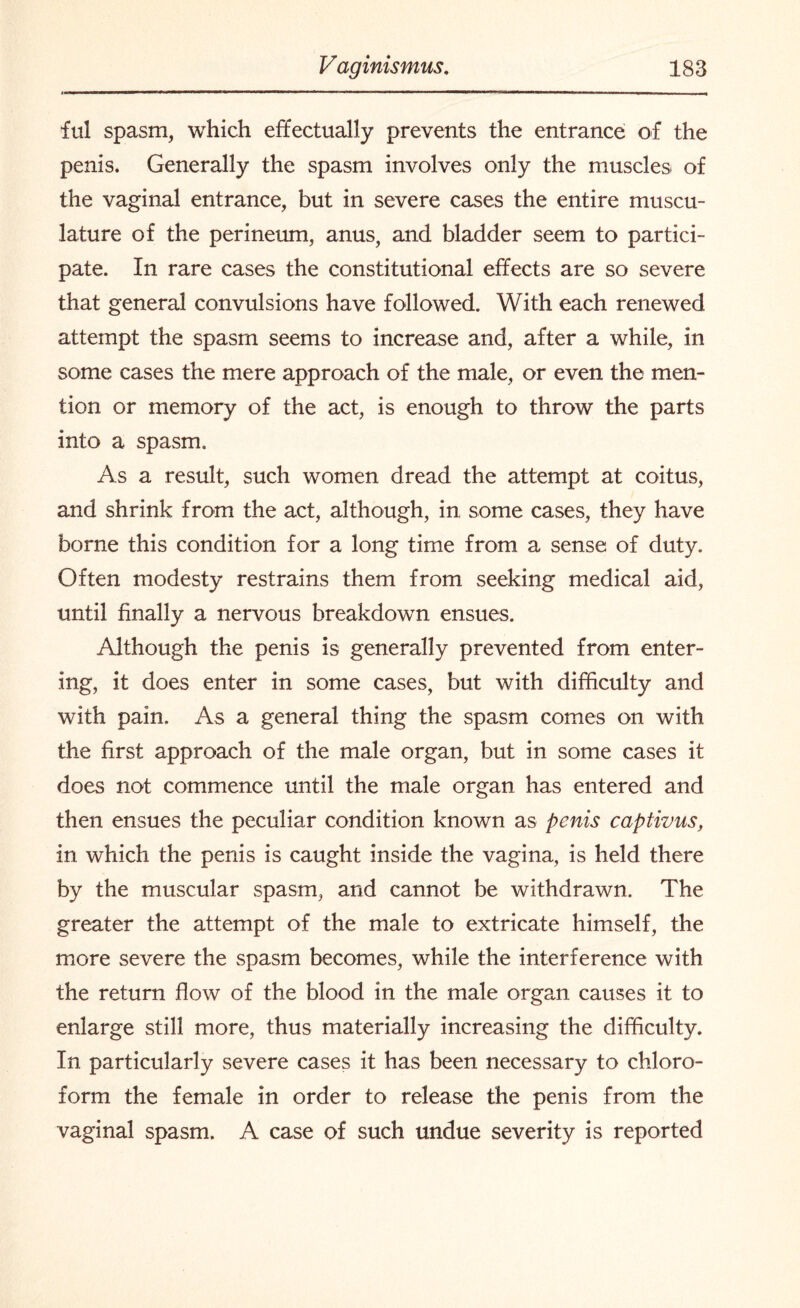 ful spasm, which effectually prevents the entrance of the penis. Generally the spasm involves only the muscles of the vaginal entrance, but in severe cases the entire muscu¬ lature of the perineum, anus, and bladder seem to partici¬ pate. In rare cases the constitutional effects are so severe that general convulsions have followed. With each renewed attempt the spasm seems to increase and, after a while, in some cases the mere approach of the male, or even the men¬ tion or memory of the act, is enough to throw the parts into a spasm. As a result, such women dread the attempt at coitus, and shrink from the act, although, in some cases, they have borne this condition for a long time from a sense of duty. Often modesty restrains them from seeking medical aid, until finally a nervous breakdown ensues. Although the penis is generally prevented from enter¬ ing, it does enter in some cases, but with difficulty and with pain. As a general thing the spasm comes on with the first approach of the male organ, but in some cases it does not commence until the male organ has entered and then ensues the peculiar condition known as penis captivus, in which the penis is caught inside the vagina, is held there by the muscular spasm, and cannot be withdrawn. The greater the attempt of the male to extricate himself, the more severe the spasm becomes, while the interference with the return flow of the blood in the male organ causes it to enlarge still more, thus materially increasing the difficulty. In particularly severe cases it has been necessary to chloro¬ form the female in order to release the penis from the vaginal spasm. A case of such undue severity is reported