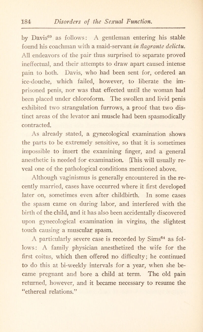 by Davis69 as follows: A gentleman entering his stable found his coachman with a maid-servant in flagrante delictu. All endeavors of the pair thus surprised to separate proved ineffectual, and their attempts to draw apart caused intense pain to both. Davis, who had been sent for, ordered an ice-douche, which failed, however, to liberate the im¬ prisoned penis, nor was that effected until the woman had been placed under chloroform. The swollen and livid penis exhibited two strangulation furrows, a proof that two dis¬ tinct areas of the levator ani muscle had been spasmodically contracted. As already stated, a gynecological examination shows the parts to be extremely sensitive, so that it is sometimes impossible to insert the examining huger, and a general anesthetic is needed for examination. [This will usually re¬ veal one of the. pathological conditions mentioned above. Although vaginismus is generally encountered in the re¬ cently married, cases have occurred where it first developed later on, sometimes even after childbirth. In some cases the spasm came on during labor, and interfered with the birth of the child, and it has also been accidentally discovered upon gynecological examination in virgins, the slightest touch causing a muscular spasm. A particularly severe case is recorded by Sims64 as fol¬ lows: A family physician anesthetized the wife for the first coitus, which then offered no difficulty; he continued to do this at bi-weekly intervals for a year, when she be¬ came pregnant and bore a child at term. The old pain returned, however, and it became necessary to resume the “ethereal relations/'