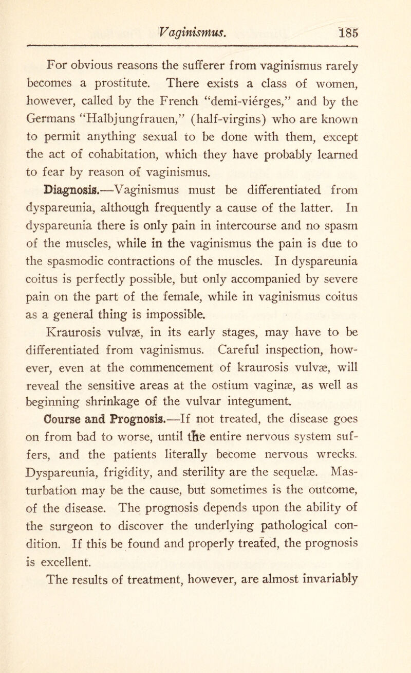 For obvious reasons the sufferer from vaginismus rarely becomes a prostitute. There exists a class of women, however, called by the French “demi-vierges,” and by the Germans “Halbjungfrauen,” (half-virgins) who are known to permit anything sexual to be done with them, except the act of cohabitation, which they have probably learned to fear by reason of vaginismus. Diagnosis.-—Vaginismus must be differentiated from dyspareunia, although frequently a cause of the latter. In dyspareunia there is only pain in intercourse and no spasm of the muscles, while in the vaginismus the pain is due to the spasmodic contractions of the muscles. In dyspareunia coitus is perfectly possible, but only accompanied by severe pain on the part of the female, while in vaginismus coitus as a general thing is impossible. Kraurosis vulvae, in its early stages, may have to be differentiated from vaginismus. Careful inspection, how¬ ever, even at the commencement of kraurosis vulvas, will reveal the sensitive areas at the ostium vaginae, as well as beginning shrinkage of the vulvar integument. Course and Prognosis.—If not treated, the disease goes on from bad to worse, until the entire nervous system suf¬ fers, and the patients literally become nervous wrecks. Dyspareunia, frigidity, and sterility are the sequelae. Mas¬ turbation may be the cause, but sometimes is the outcome, of the disease. The prognosis depends upon the ability of the surgeon to discover the underlying pathological con¬ dition. If this be found and properly treated, the prognosis is excellent. The results of treatment, however, are almost invariably