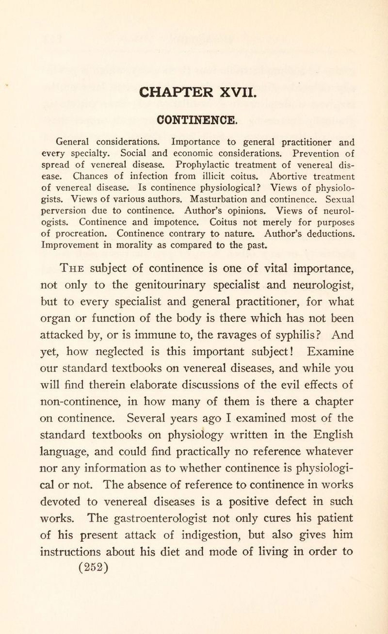 CHAPTER XVII. CONTINENCE. General considerations. Importance to general practitioner and every specialty. Social and economic considerations. Prevention of spread of venereal disease. Prophylactic treatment of venereal dis¬ ease. Chances of infection from illicit coitus. Abortive treatment of venereal disease. Is continence physiological? Views of physiolo¬ gists. Views of various authors. Masturbation and continence. Sexual perversion due to continence. Author’s opinions. Views of neurol¬ ogists. Continence and impotence. Coitus not merely for purposes of procreation. Continence contrary to nature. Author’s deductions. Improvement in morality as compared to the past. The subject of continence is one of vital importance, not only to the genitourinary specialist and neurologist, but to every specialist and general practitioner, for what organ or function of the body is there which has not been attacked by, or is immune to, the ravages of syphilis? And yet, how neglected is this important subject! Examine our standard textbooks on venereal diseases, and while you will find therein elaborate discussions of the evil effects of non-continence, in how many of them is there a chapter on continence. Several years ago I examined most of the standard textbooks on physiology written in the English language, and could find practically no reference whatever nor any information as to whether continence is physiologi¬ cal or not. The absence of reference to continence in works devoted to venereal diseases is a positive defect in such works. The gastroenterologist not only cures his patient of his present attack of indigestion, but also gives him instructions about his diet and mode of living in order to