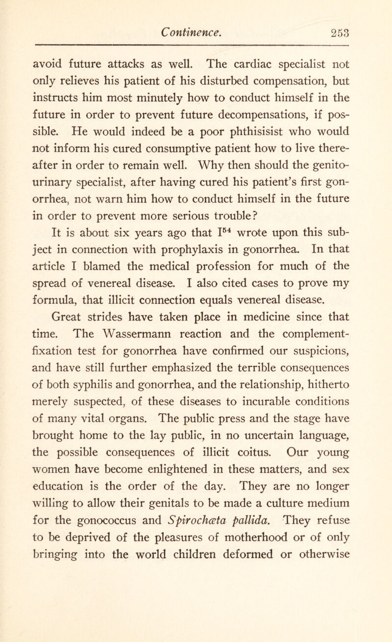 avoid future attacks as well. The cardiac specialist not only relieves his patient of his disturbed compensation, but instructs him most minutely how to conduct himself in the future in order to prevent future decompensations, if pos¬ sible. He would indeed be a poor phthisisist who would not inform his cured consumptive patient how to live there¬ after in order to remain well. Why then should the genito¬ urinary specialist, after having cured his patient’s first gon¬ orrhea, not warn him how to conduct himself in the future in order to prevent more serious trouble? It is about six years ago that I54 wrote upon this sub¬ ject in connection with prophylaxis in gonorrhea. In that article I blamed the medical profession for much of the spread of venereal disease. I also cited cases to prove my formula, that illicit connection equals venereal disease. Great strides have taken place in medicine since that time. The Wassermann reaction and the complement- fixation test for gonorrhea have confirmed our suspicions, and have still further emphasized the terrible consequences of both syphilis and gonorrhea, and the relationship, hitherto merely suspected, of these diseases to incurable conditions of many vital organs. The public press and the stage have brought home to the lay public, in no uncertain language, the possible consequences of illicit coitus. Our young women have become enlightened in these matters, and sex education is the order of the day. They are no longer willing to allow their genitals to be made a culture medium for the gonococcus and Spirochceta pallida. They refuse to be deprived of the pleasures of motherhood or of only bringing into the world children deformed or otherwise