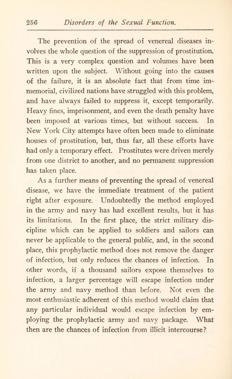 The prevention of the spread of venereal diseases in- volves the whole question of the suppression of prostitution. This is a very complex question and volumes have been written upon the subject. Without going into the causes of the failure, it is an absolute fact that from time im¬ memorial, civilized nations have struggled with this problem, and have always failed to suppress it, except temporarily. Heavy fines, imprisonment, and even the death penalty have been imposed at various times, but without success. In New York City attempts have often been made to eliminate houses of prostitution, but, thus far, all these efforts have had only a temporary effect. Prostitutes were driven merely from one district to another, and no permanent suppression has taken place. As a further means of preventing the spread of venereal disease, we have the immediate treatment of the patient right after exposure. Undoubtedly the method employed in the army and navy has had excellent results, but it has its limitations. In the first place, the strict military dis¬ cipline which can be applied to soldiers and sailors can never be applicable to the general public, and, in the second place, this prophylactic method does not remove the danger of infection, but only reduces the chances of infection. In other words, if a thousand sailors expose themselves to infection, a larger percentage will escape infection under the army and navy method than before. Not even the most enthusiastic adherent of this method would claim that any particular individual would escape infection by em¬ ploying the prophylactic army and navy package. What then are the chances of infection from illicit intercourse?