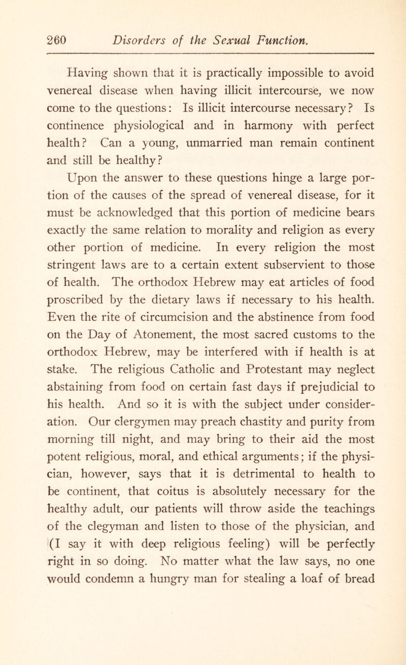 Having shown that it is practically impossible to avoid venereal disease when having illicit intercourse, we now come to the questions: Is illicit intercourse necessary ? Is continence physiological and in harmony with perfect health? Can a young, unmarried man remain continent and still be healthy? Upon the answer to these questions hinge a large por¬ tion of the causes of the spread of venereal disease, for it must be acknowledged that this portion of medicine bears exactly the same relation to morality and religion as every other portion of medicine. In every religion the most stringent laws are to a certain extent subservient to those of health. The orthodox Hebrew may eat articles of food proscribed by the dietary laws if necessary to his health. Even the rite of circumcision and the abstinence from food on the Day of Atonement, the most sacred customs to the orthodox Hebrew, may be interfered with if health is at stake. The religious Catholic and Protestant may neglect abstaining from food on certain fast days if prejudicial to his health. And so it is with the subject under consider¬ ation. Our clergymen may preach chastity and purity from morning till night, and may bring to their aid the most potent religious, moral, and ethical arguments; if the physi¬ cian, however, says that it is detrimental to health to be continent, that coitus is absolutely necessary for the healthy adult, our patients will throw aside the teachings of the clegyman and listen to those of the physician, and (I say it with deep religious feeling) will be perfectly right in so doing. No matter what the law says, no one would condemn a hungry man for stealing a loaf of bread