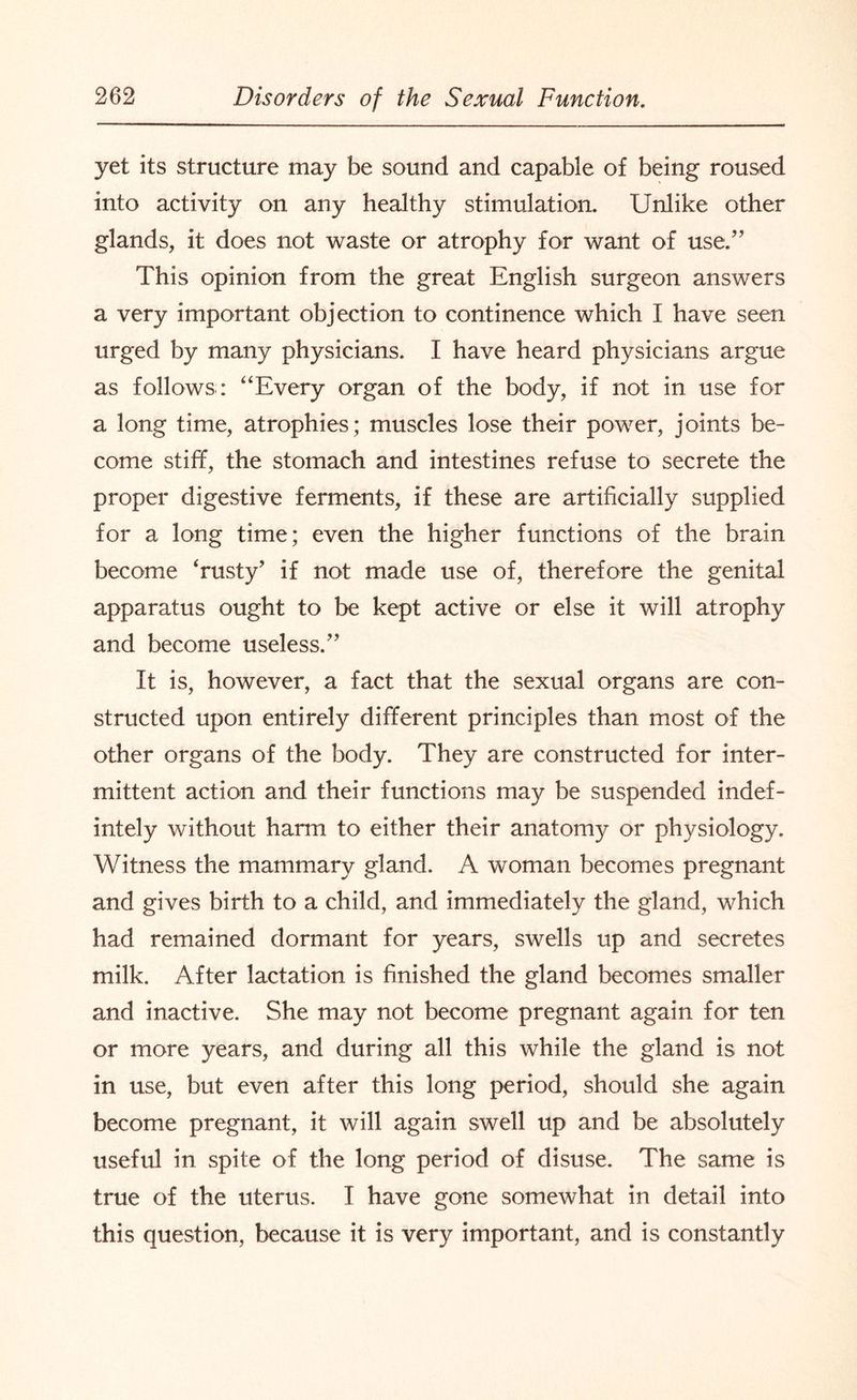 yet its structure may be sound and capable of being roused into activity on any healthy stimulation. Unlike other glands, it does not waste or atrophy for want of use.” This opinion from the great English surgeon answers a very important objection to continence which I have seen urged by many physicians. I have heard physicians argue as follows: “Every organ of the body, if not in use for a long time, atrophies; muscles lose their power, joints be¬ come stiff, the stomach and intestines refuse to secrete the proper digestive ferments, if these are artificially supplied for a long time; even the higher functions of the brain become ‘rusty’ if not made use of, therefore the genital apparatus ought to be kept active or else it will atrophy and become useless.” It is, however, a fact that the sexual organs are con¬ structed upon entirely different principles than most of the other organs of the body. They are constructed for inter¬ mittent action and their functions may be suspended indef- intely without harm to either their anatomy or physiology. Witness the mammary gland. A woman becomes pregnant and gives birth to a child, and immediately the gland, which had remained dormant for years, swells up and secretes milk. After lactation is finished the gland becomes smaller and inactive. She may not become pregnant again for ten or more years, and during all this while the gland is not in use, but even after this long period, should she again become pregnant, it will again swell up and be absolutely useful in spite of the long period of disuse. The same is true of the uterus. I have gone somewhat in detail into this question, because it is very important, and is constantly