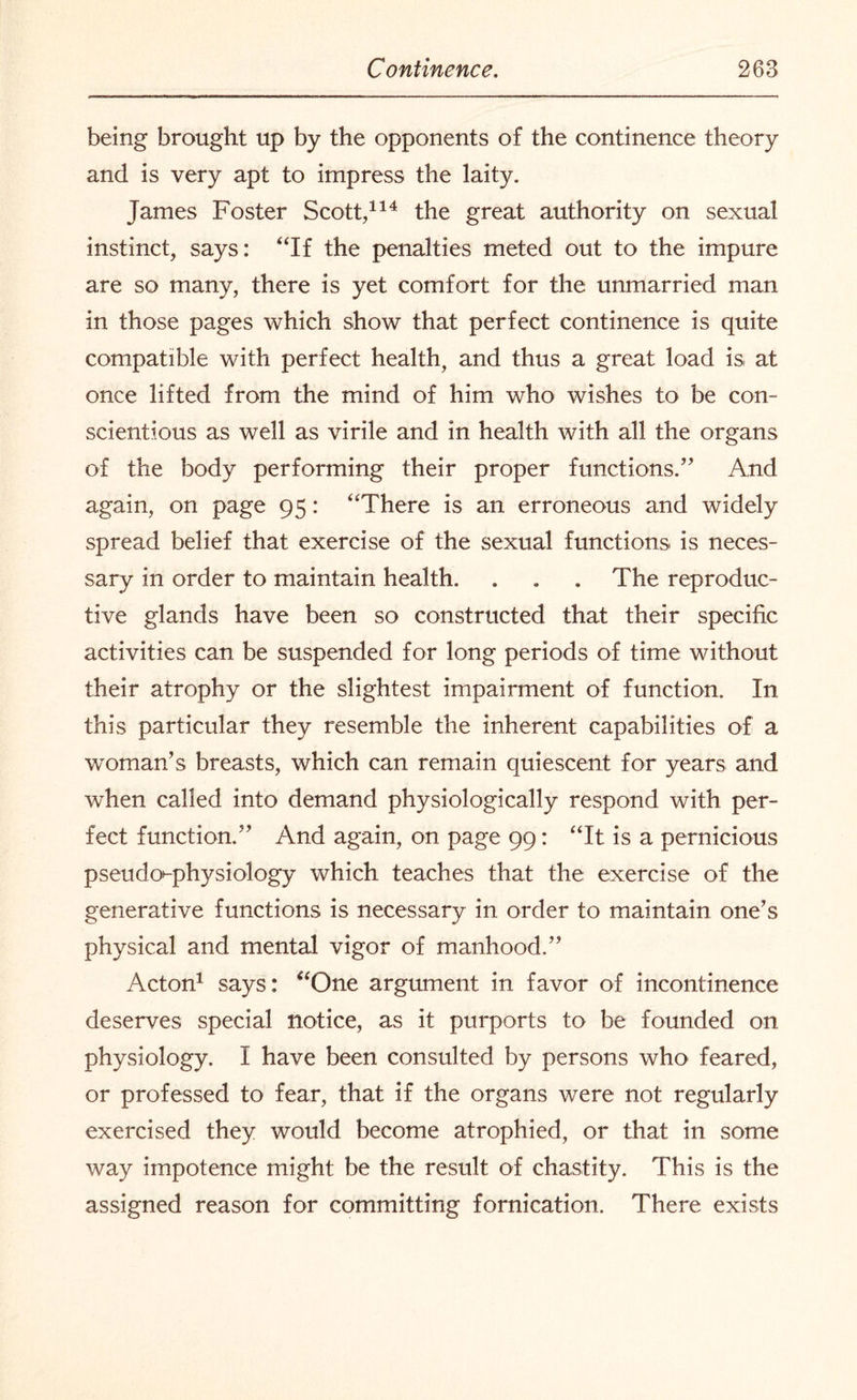 being brought up by the opponents of the continence theory and is very apt to impress the laity. James Foster Scott,114 the great authority on sexual instinct, says: “If the penalties meted out to the impure are so many, there is yet comfort for the unmarried man in those pages which show that perfect continence is quite compatible with perfect health, and thus a great load is at once lifted from the mind of him who wishes to be con¬ scientious as well as virile and in health with all the organs of the body performing their proper functions.” And again, on page 95: “There is an erroneous and widely spread belief that exercise of the sexual functions is neces¬ sary in order to maintain health. . . . The reproduc¬ tive glands have been so constructed that their specific activities can be suspended for long periods of time without their atrophy or the slightest impairment of function. In this particular they resemble the inherent capabilities of a woman’s breasts, which can remain quiescent for years and when called into demand physiologically respond with per¬ fect function.” And again, on page 99: “It is a pernicious pseudo^-physiology which teaches that the exercise of the generative functions is necessary in order to maintain one’s physical and mental vigor of manhood.” Acton1 says: “One argument in favor of incontinence deserves special notice, as it purports to be founded on physiology. I have been consulted by persons who feared, or professed to fear, that if the organs were not regularly exercised they would become atrophied, or that in some way impotence might be the result of chastity. This is the assigned reason for committing fornication. There exists
