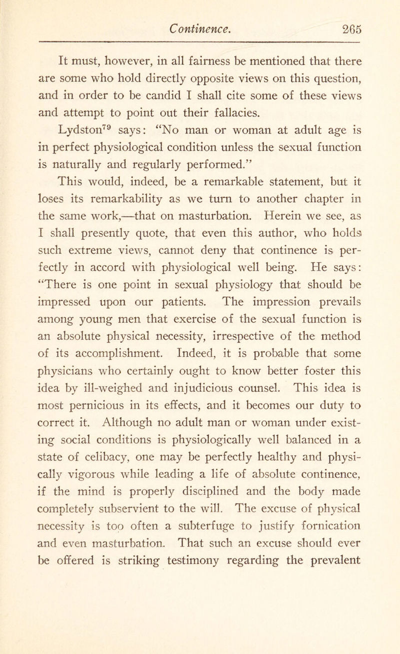 It must, however, in all fairness be mentioned that there are some who hold directly opposite views on this question, and in order to be candid I shall cite some of these views and attempt to point out their fallacies. Lydston79 says: “No man or woman at adult age is in perfect physiological condition unless the sexual function is naturally and regularly performed/' This would, indeed, be a remarkable statement, but it loses its remarkability as we turn to another chapter in the same work,—that on masturbation. Herein we see, as I shall presently quote, that even this author, who' holds such extreme views, cannot deny that continence is per¬ fectly in accord with physiological well being. He says: “There is one point in sexual physiology that should be impressed upon our patients. The impression prevails among young men that exercise of the sexual function is an absolute physical necessity, irrespective of the method of its accomplishment. Indeed, it is probable that some physicians who certainly ought to know better foster this idea by ill-weighed and injudicious counsel. This idea is most pernicious in its effects, and it becomes our duty to correct it. Although no adult man or woman under exist¬ ing social conditions is physiologically well balanced in a state of celibacy, one may be perfectly healthy and physi¬ cally vigorous while leading a life of absolute continence, if the mind is properly disciplined and the body made completely subservient to the will. The excuse of physical necessity is too often a subterfuge to justify fornication and even masturbation. That such an excuse should ever be offered is striking testimony regarding the prevalent