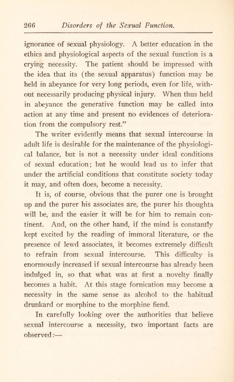 ignorance of sexual physiology. A better education in the ethics and physiological aspects of the sexual function is a crying necessity. The patient should be impressed with the idea that its (the sexual apparatus) function may be held in abeyance for very long periods, even for life, with¬ out necessarily producing physical injury. When thus held in abeyance the generative function may be called into action at any time and present no evidences of deteriora¬ tion from the compulsory rest.” The writer evidently means that sexual intercourse in adult life is desirable for the maintenance of the physiologi¬ cal balance, but is not a necessity under ideal conditions of sexual education; but he would lead us to infer that under the artificial conditions that constitute society today it may, and often does, become a necessity. It is, of course, obvious that the purer one is brought up and the purer his associates are, the purer his thoughts will be, and the easier it will be for him to remain con¬ tinent. And, on the other hand, if the mind is constantly kept excited by the reading of immoral literature, or the presence of lewd associates, it becomes extremely difficult to refrain from sexual intercourse. This difficulty is enormously increased if sexual intercourse has already been indulged in, so that what was at first a novelty finally becomes a habit. At this stage fornication may become a necessity in the same sense as alcohol to the habitual drunkard or morphine to the morphine fiend. In carefully looking over the authorities that believe sexual intercourse a necessity, two important facts are observed:—