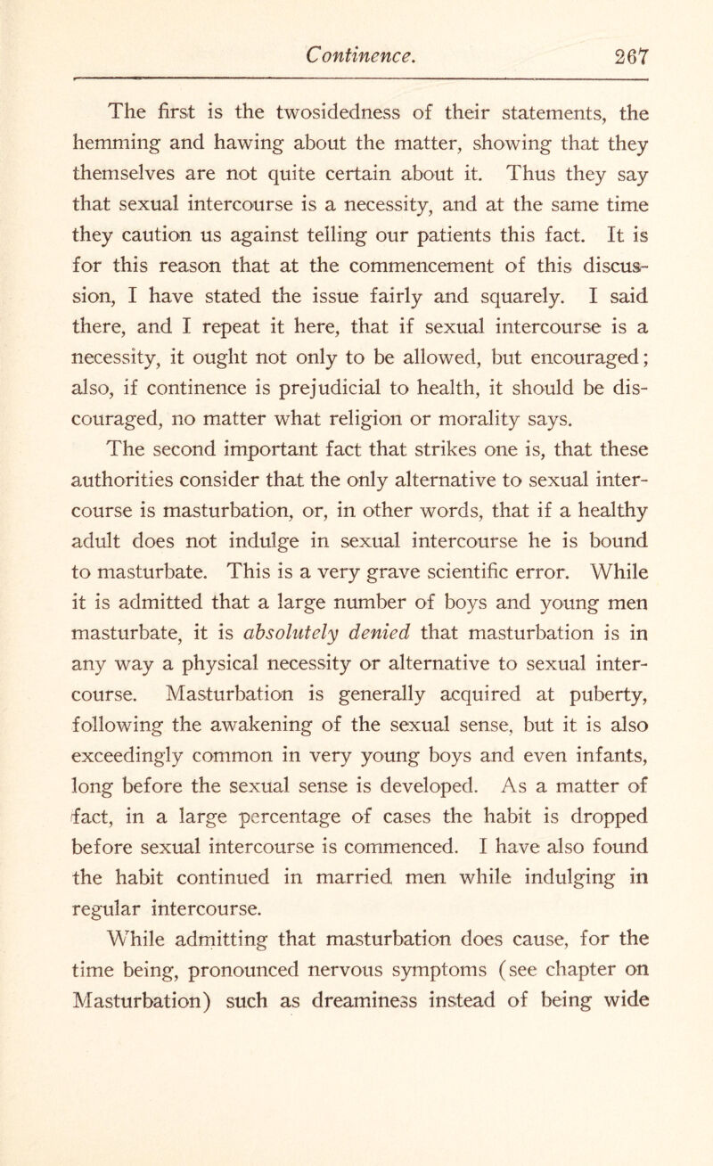 The first is the twosidedness of their statements, the hemming and hawing about the matter, showing that they themselves are not quite certain about it. Thus they say that sexual intercourse is a necessity, and at the same time they caution us against telling our patients this fact. It is for this reason that at the commencement of this discus¬ sion, I have stated the issue fairly and squarely. I said there, and I repeat it here, that if sexual intercourse is a necessity, it ought not only to be allowed, but encouraged; also, if continence is prejudicial to health, it should be dis¬ couraged, no matter what religion or morality says. The second important fact that strikes one is, that these authorities consider that the only alternative to sexual inter¬ course is masturbation, or, in other words, that if a healthy adult does not indulge in sexual intercourse he is bound to masturbate. This is a very grave scientific error. While it is admitted that a large number of boys and young men masturbate, it is absolutely denied that masturbation is in any way a physical necessity or alternative to sexual inter¬ course. Masturbation is generally acquired at puberty, following the awakening of the sexual sense, but it is also exceedingly common in very young boys and even infants, long before the sexual sense is developed. As a matter of fact, in a large percentage of cases the habit is dropped before sexual intercourse is commenced. I have also found the habit continued in married men while indulging in regular intercourse. While admitting that masturbation does cause, for the time being, pronounced nervous symptoms (see chapter on Masturbation) such as dreaminess instead of being wide