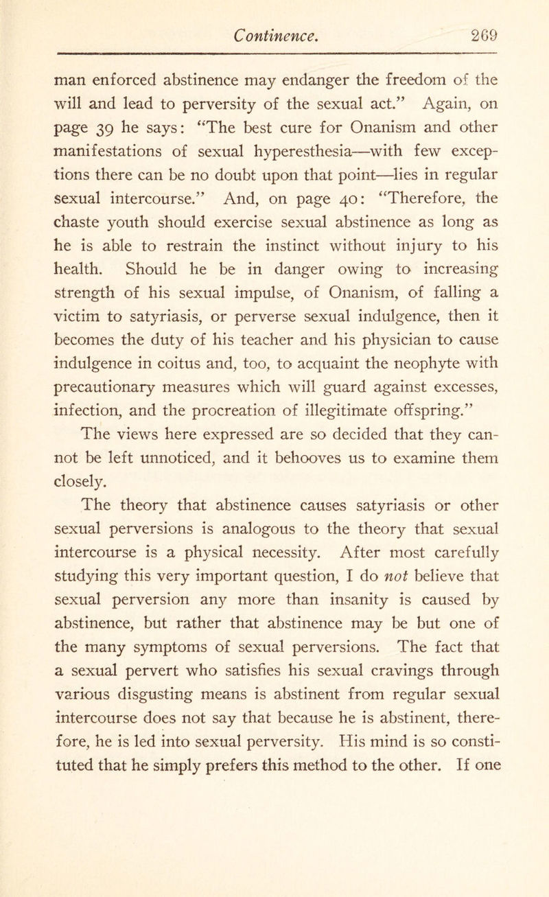 man enforced abstinence may endanger the freedom of the will and lead to perversity of the sexual act,” Again, on page 39 he says: “The best cure for Onanism and other manifestations of sexual hyperesthesia-—with few excep¬ tions there can be no doubt upon that point—lies in regular sexual intercourse.” And, on page 40: “Therefore, the chaste youth should exercise sexual abstinence as long as he is able to restrain the instinct without injury to his health. Should he be in danger owing to increasing strength of his sexual impulse, of Onanism, of falling a victim to satyriasis, or perverse sexual indulgence, then it becomes the duty of his teacher and his physician to cause indulgence in coitus and, too, to acquaint the neophyte with precautionary measures which will guard against excesses, infection, and the procreation of illegitimate offspring.” The views here expressed are so decided that they can¬ not be left unnoticed, and it behooves us to examine them closely. The theory that abstinence causes satyriasis or other sexual perversions is analogous to the theory that sexual intercourse is a physical necessity. After most carefully studying this very important question, I do not believe that sexual perversion any more than insanity is caused by abstinence, but rather that abstinence may be but one of the many symptoms of sexual perversions. The fact that a sexual pervert who satisfies his sexual cravings through various disgusting means is abstinent from regular sexual intercourse does not say that because he is abstinent, there¬ fore, he is led into sexual perversity. His mind is so consti¬ tuted that he simply prefers this method to the other. If one