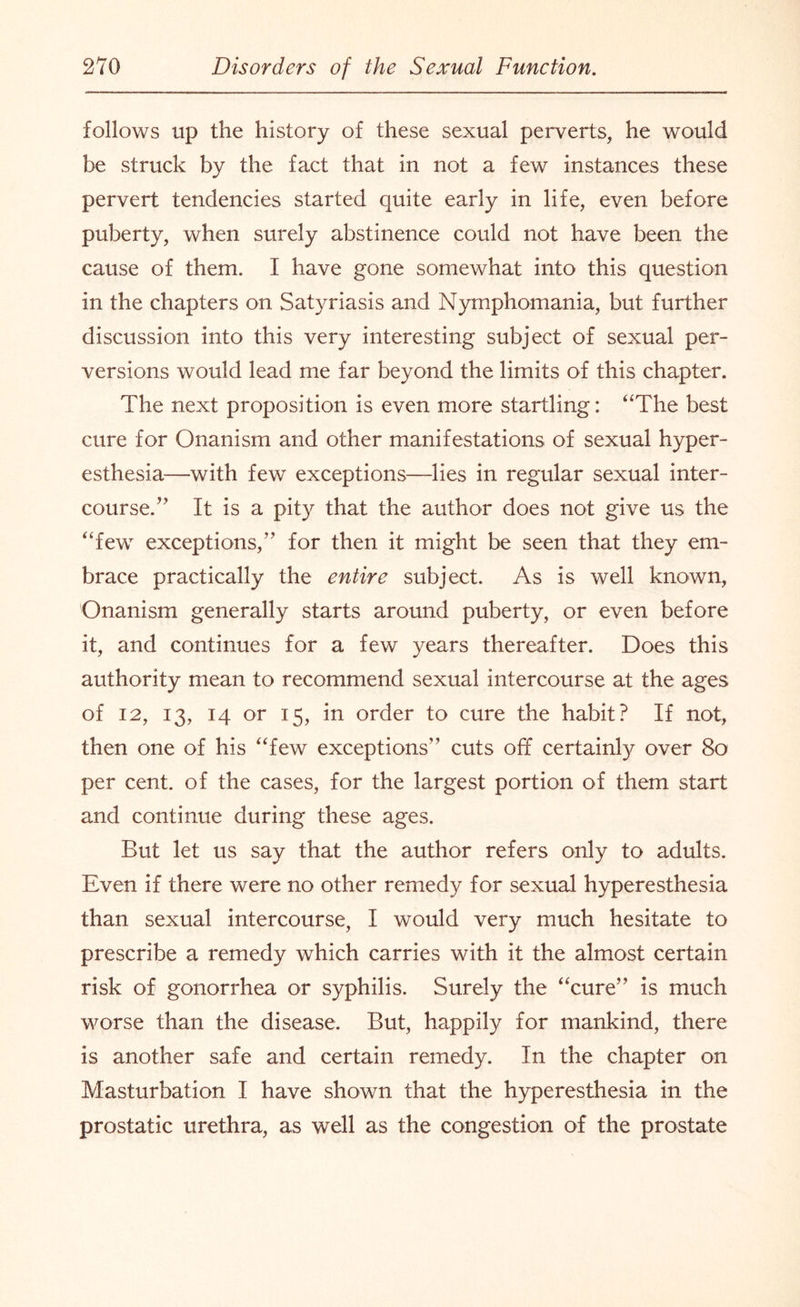 follows up the history of these sexual perverts, he would be struck by the fact that in not a few instances these pervert tendencies started quite early in life, even before puberty, when surely abstinence could not have been the cause of them. I have gone somewhat into this question in the chapters on Satyriasis and Nymphomania, but further discussion into this very interesting subject of sexual per¬ versions would lead me far beyond the limits of this chapter. The next proposition is even more startling: “The best cure for Onanism and other manifestations of sexual hyper¬ esthesia—with few exceptions—lies in regular sexual inter¬ course. ” It is a pity that the author does not give us the “few exceptions,” for then it might be seen that they em¬ brace practically the entire subject. As is well known, Onanism generally starts around puberty, or even before it, and continues for a few years thereafter. Does this authority mean to recommend sexual intercourse at the ages of 12, 13, 14 or 15, in order to cure the habit? If not, then one of his “few exceptions” cuts off certainly over 80 per cent, of the cases, for the largest portion of them start and continue during these ages. But let us say that the author refers only to adults. Even if there were no other remedy for sexual hyperesthesia than sexual intercourse, I would very much hesitate to prescribe a remedy which carries with it the almost certain risk of gonorrhea or syphilis. Surely the “cure” is much worse than the disease. But, happily for mankind, there is another safe and certain remedy. In the chapter on Masturbation I have shown that the hyperesthesia in the prostatic urethra, as well as the congestion of the prostate