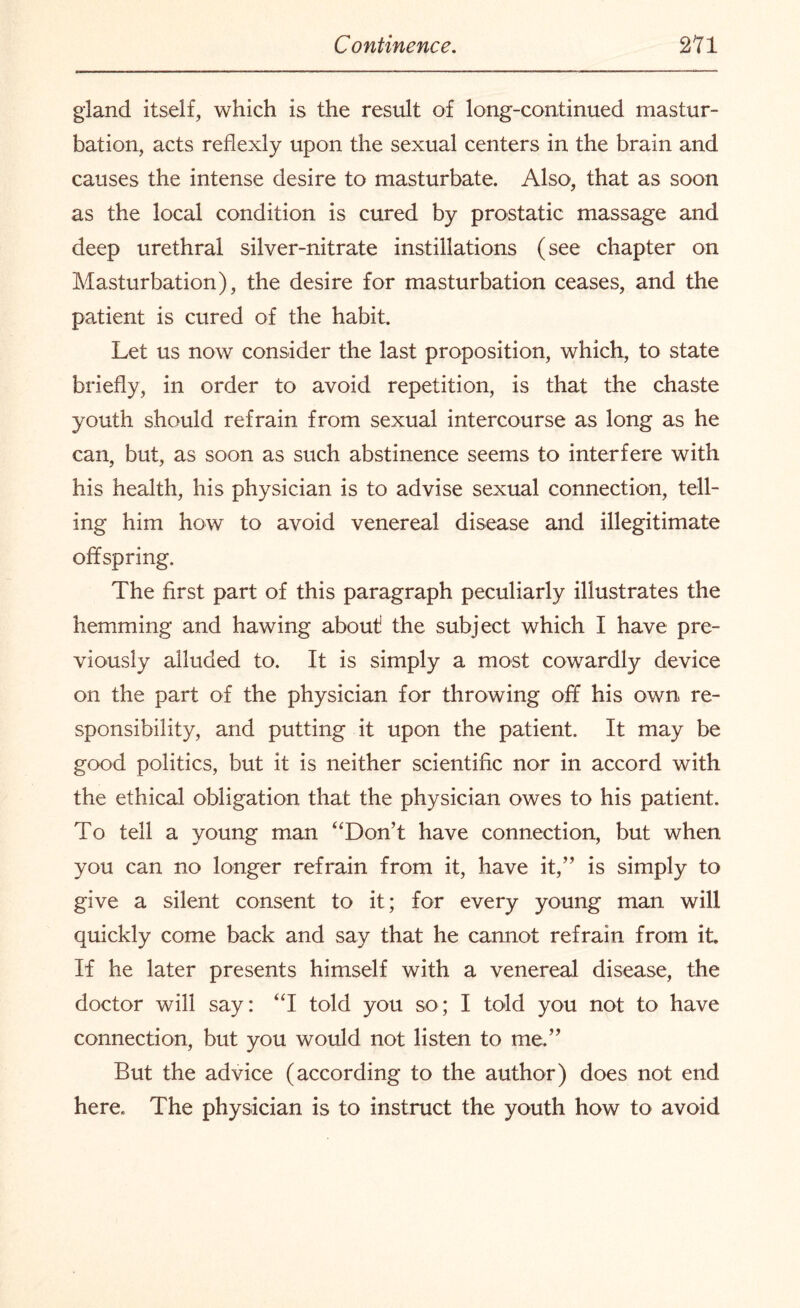 gland itself, which is the result of long-continued mastur¬ bation, acts reflexly upon the sexual centers in the brain and causes the intense desire to masturbate. Also, that as soon as the local condition is cured by prostatic massage and deep urethral silver-nitrate instillations (see chapter on Masturbation), the desire for masturbation ceases, and the patient is cured of the habit. Let us now consider the last proposition, which, to state briefly, in order to avoid repetition, is that the chaste youth should refrain from sexual intercourse as long as he can, but, as soon as such abstinence seems to interfere with his health, his physician is to advise sexual connection, tell¬ ing him how to avoid venereal disease and illegitimate offspring. The first part of this paragraph peculiarly illustrates the hemming and hawing about! the subject which I have pre¬ viously alluded to. It is simply a most cowardly device on the part of the physician for throwing off his own re¬ sponsibility, and putting it upon the patient. It may be good politics, but it is neither scientific nor in accord with the ethical obligation that the physician owes to his patient. To tell a young man “Don’t have connection, but when you can no longer refrain from it, have it,” is simply to give a silent consent to it; for every young man will quickly come back and say that he cannot refrain from it If he later presents himself with a venereal disease, the doctor will say: “I told you so; I told you not to have connection, but you would not listen to me.” But the advice (according to the author) does not end here. The physician is to instruct the youth how to avoid