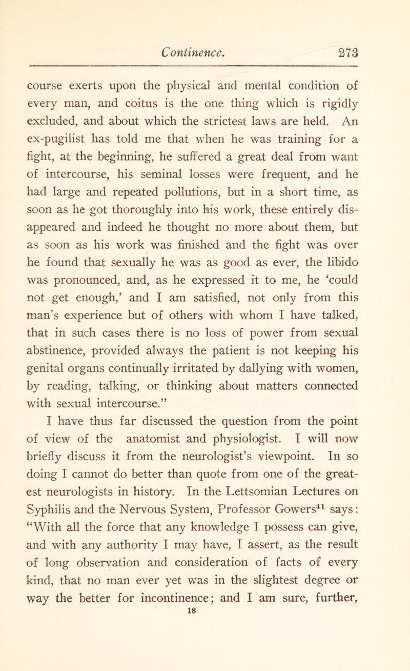 course exerts upon the physical and mental condition of every man, and coitus is the one thing which is rigidly excluded, and about which the strictest laws are held. An ex-pugilist has told me that when he was training for a fight, at the beginning, he suffered a great deal from want of intercourse, his seminal losses were frequent, and he had large and repeated pollutions, but in a short time, as soon as he got thoroughly into his work, these entirely dis¬ appeared and indeed he thought no more about them, but as soon as his work was finished and the fight was over he found that sexually he was as good as ever, the libido was pronounced, and, as he expressed it to me, he ‘could not get enough/ and I am satisfied, not only from this man's experience but of others with whom I have talked, that in such cases there is no loss of power from sexual abstinence, provided always the patient is not keeping his genital organs continually irritated by dallying with women, b}’ reading, talking, or thinking about matters connected with sexual intercourse.” I have thus far discussed the question from the point of view of the anatomist and physiologist. I will now briefly discuss it from the neurologist’s viewpoint. In so doing I cannot do better than quote from one of the great¬ est neurologists in history. In the Lettsomian Lectures on Syphilis and the Nervous System, Professor Gowers41 says: “With all the force that any knowledge I possess can give, and with any authority I may have, I assert, as the result of long observation and consideration of facts of every kind, that no man ever yet was in the slightest degree or way the better for incontinence; and I am sure, further, 18