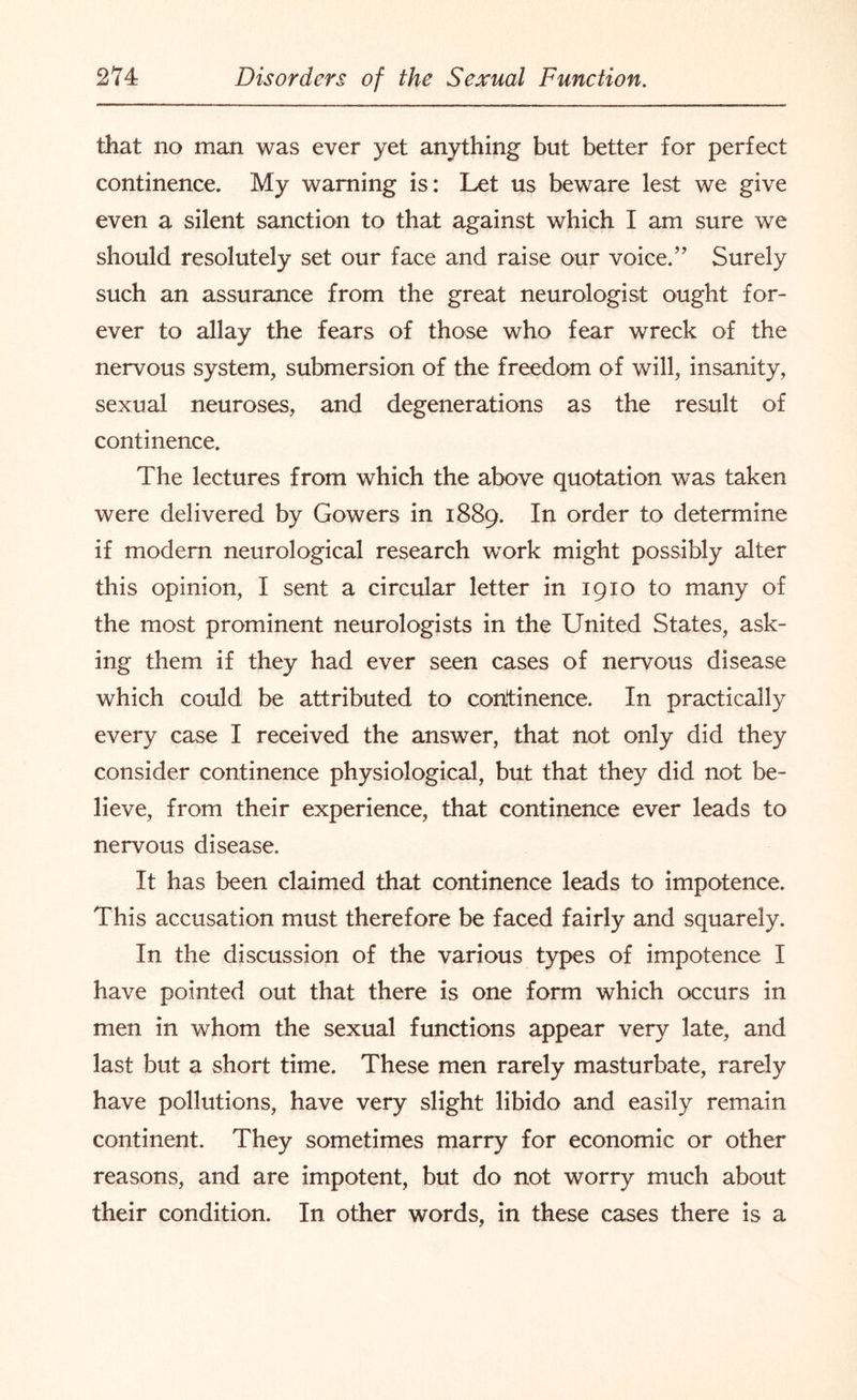 that no man was ever yet anything but better for perfect continence. My warning is: Let us beware lest we give even a silent sanction to that against which I am sure we should resolutely set our face and raise our voice.” Surely such an assurance from the great neurologist ought for¬ ever to allay the fears of those who fear wreck of the nervous system, submersion of the freedom of will, insanity, sexual neuroses, and degenerations as the result of continence. The lectures from which the above quotation was taken were delivered by Gowers in 1889. In OI*der to determine if modern neurological research work might possibly alter this opinion, I sent a circular letter in 1910 to many of the most prominent neurologists in the United States, ask¬ ing them if they had ever seen cases of nervous disease which could be attributed to continence. In practically every case I received the answer, that not only did they consider continence physiological, but that they did not be¬ lieve, from their experience, that continence ever leads to nervous disease. It has been claimed that continence leads to impotence. This accusation must therefore be faced fairly and squarely. In the discussion of the various types of impotence I have pointed out that there is one form which occurs in men in whom the sexual functions appear very late, and last but a short time. These men rarely masturbate, rarely have pollutions, have very slight libido and easily remain continent. They sometimes marry for economic or other reasons, and are impotent, but do not worry much about their condition. In other words, in these cases there is a