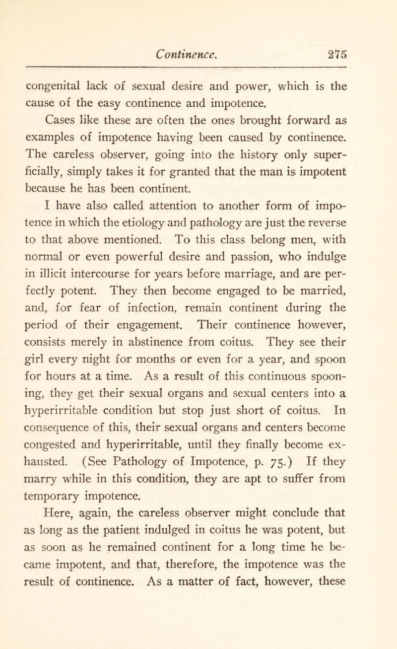 congenital lack of sexual desire and power, which is the cause of the easy continence and impotence. Cases like these are often the ones brought forward as examples of impotence having been caused by continence. The careless observer, going into the history only super¬ ficially, simply takes it for granted that the man is impotent because he has been continent. I have also called attention to another form of impo¬ tence in which the etiology and pathology are just the reverse to that above mentioned. To this class belong men, with normal or even powerful desire and passion, who indulge in illicit intercourse for years before marriage, and are per¬ fectly potent. They then become engaged to be married, and, for fear of infection, remain continent during the period of their engagement. Their continence however, consists merely in abstinence from coitus. They see their girl every night for months or even for a year, and spoon for hours at a time. As a result of this continuous spoon¬ ing, they get their sexual organs and sexual centers into a hyperirritable condition but stop just short of coitus. In consequence of this, their sexual organs and centers become congested and hyperirritable, until they finally become ex¬ hausted. (See Pathology of Impotence, p. 75.) If they marry while in this condition, they are apt to suffer from temporary impotence. Here, again, the careless observer might conclude that as long as the patient indulged in coitus he was potent, but as soon as he remained continent for a long time he be¬ came impotent, and that, therefore, the impotence was the result of continence. As a matter of fact, however, these