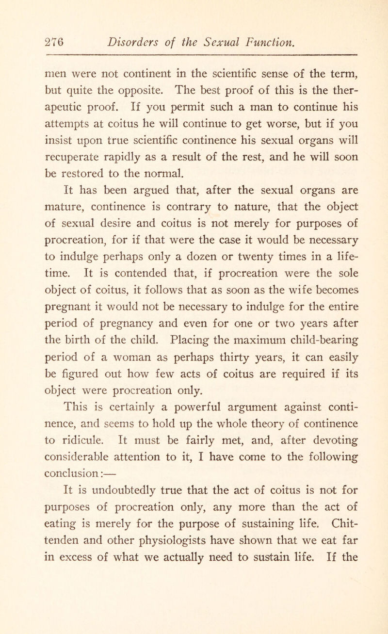 men were not continent in the scientific sense of the term, but quite the opposite. The best proof of this is the ther¬ apeutic proof. If you permit such a man to continue his attempts at coitus he will continue to get worse, but if you insist upon true scientific continence his sexual organs will recuperate rapidly as a result of the rest, and he will soon be restored to the normal. It has been argued that, after the sexual organs are mature, continence is contrary to nature, that the object of sexual desire and coitus is not merely for purposes of procreation, for if that were the case it would be necessary to indulge perhaps only a dozen or twenty times in a life¬ time. It is contended that, if procreation were the sole object of coitus, it follows that as soon as the wife becomes pregnant it would not be necessary to indulge for the entire period of pregnancy and even for one or two years after the birth of the child. Placing the maximum child-bearing period of a woman as perhaps thirty years, it can easily be figured out how few acts of coitus are required if its object were procreation only. This is certainly a powerful argument against conti¬ nence, and seems to hold up the whole theory of continence to ridicule. It must be fairly met, and, after devoting considerable attention to it, I have come to the following conclusion It is undoubtedly true that the act of coitus is not for purposes of procreation only, any more than the act of eating is merely for the purpose of sustaining life. Chit¬ tenden and other physiologists have shown that we eat far in excess of what we actually need to sustain life. If the
