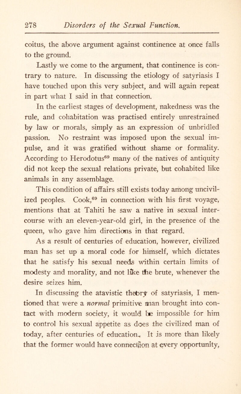 coitus, the above argument against continence at once falls to the ground. Lastly we come to the argument, that continence is con¬ trary to nature. In discussing the etiology of satyriasis I have touched upon this very subject, and will again repeat in part what I said in that connection. In the earliest stages of development, nakedness was the rule, and cohabitation was practised entirely unrestrained by law or morals, simply as an expression of unbridled passion. No restraint was imposed upon the sexual im¬ pulse, and it was gratified without shame or formality. According to Herodotus69 many of the natives of antiquity did not keep the sexual relations private, but cohabited like animals in any assemblage. This condition of affairs still exists today among uncivil¬ ized peoples. Cook,69 in connection with his first voyage, mentions that at Tahiti he saw a native in sexual inter¬ course with an eleven-year-old girl, in the presence of the queen, who gave him directions in that regard. As a result of centuries of education, however, civilized man has set up a moral code for himself, which dictates that he satisfy his sexual needs within certain limits of modesty and morality, and not lilce tfie brute, whenever the desire seizes him. In discussing the atavistic theory of satyriasis, I men¬ tioned that were a normal primitive man brought into con¬ tact with modern society, it would Ins impossible for him to control his sexual appetite as does the civilized man of today, after centuries of education.. It is more than likely that the former would have connection at every opportunity,