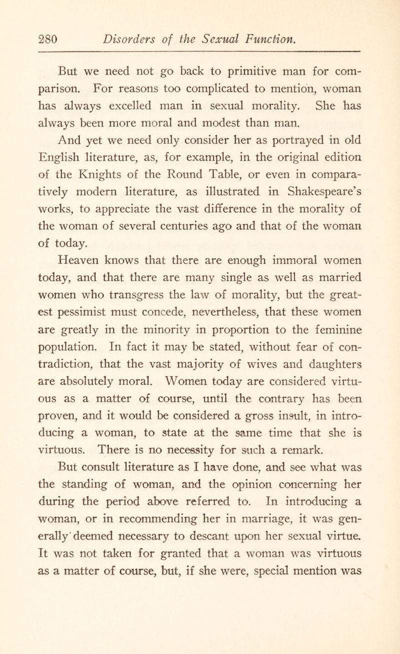 But we need not go back to primitive man for com¬ parison. For reasons too complicated to mention, woman has always excelled man in sexual morality. She has always been more moral and modest than man. And yet we need only consider her as portrayed in old English literature, as, for example, in the original edition of the Knights of the Round Table, or even in compara¬ tively modern literature, as illustrated in Shakespeare’s works, to appreciate the vast difference in the morality of the woman of several centuries ago and that of the woman of today. Heaven knows that there are enough immoral women today, and that there are many single as well as married women who transgress the law of morality, but the great¬ est pessimist must concede, nevertheless, that these women are greatly in the minority in proportion to the feminine population. In fact it may be stated, without fear of con¬ tradiction, that the vast majority of wives and daughters are absolutely moral. Women today are considered virtu¬ ous as a matter of course, until the contrary has been proven, and it would be considered a gross insult, in intro¬ ducing a woman, to state at the same time that she is virtuous. There is no necessity for such a remark. But consult literature as I have done, and see what was the standing of woman, and the opinion concerning her during the period above referred to. In introducing a woman, or in recommending her in marriage, it was gen¬ erally'deemed necessary to descant upon her sexual virtue. It was not taken for granted that a woman was virtuous as a matter of course, but, if she were, special mention was