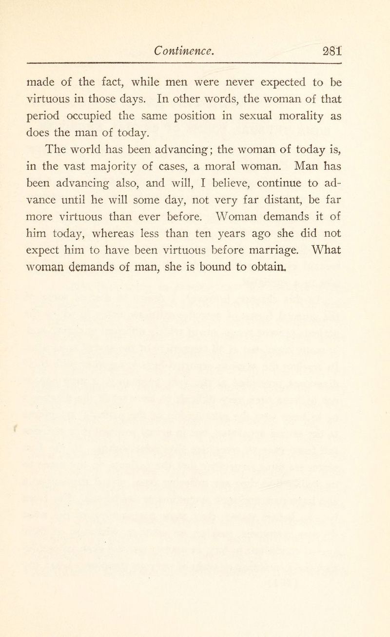 made of the fact, while men were never expected to be virtuous in those days. In other words, the woman of that period occupied the same position in sexual morality as does the man of today. The world has been advancing; the woman of today is, in the vast majority of cases, a moral woman. Man has been advancing also, and will, I believe, continue to ad¬ vance until he will some day, not very far distant, be far more virtuous than ever before. Woman demands it of him today, whereas less than ten years ago she did not expect him to have been virtuous before marriage. What woman demands of man, she is bound to obtain.