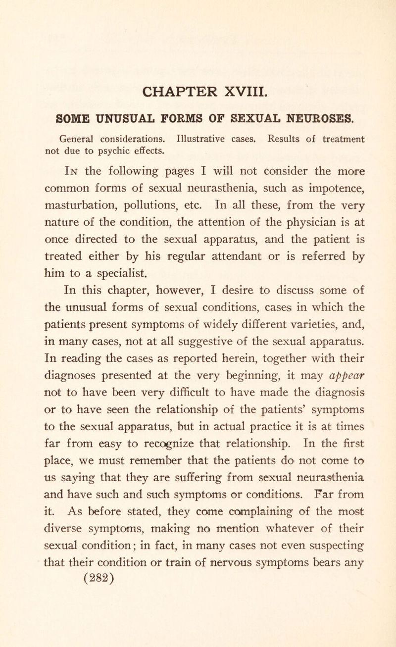 CHAPTER XVIII. SOME UNUSUAL FORMS OF SEXUAL NEUROSES. General considerations. Illustrative cases. Results of treatment not due to psychic effects. In the following pages I will not consider the more common forms of sexual neurasthenia, such as impotence, masturbation, pollutions, etc. In all these, from the very nature of the condition, the attention of the physician is at once directed to the sexual apparatus, and the patient is treated either by his regular attendant or is referred by him to a specialist. In this chapter, however, I desire to discuss some of the unusual forms of sexual conditions, cases in which the patients present symptoms of widely different varieties, and, in many cases, not at all suggestive of the sexual apparatus. In reading the cases as reported herein, together with their diagnoses presented at the very beginning, it may appear not to have been very difficult to have made the diagnosis or to have seen the relationship of the patients’ symptoms to the sexual apparatus, but in actual practice it is at times far from easy to recognize that relationship. In the first place, we must remember that the patients do not come to us saying that they are suffering from sexual neurasthenia and have such and such symptoms or conditions. Far from it. As before stated, they come complaining of the most diverse symptoms, making no mention whatever of their sexual condition; in fact, in many cases not even suspecting that their condition or train of nervous symptoms bears any