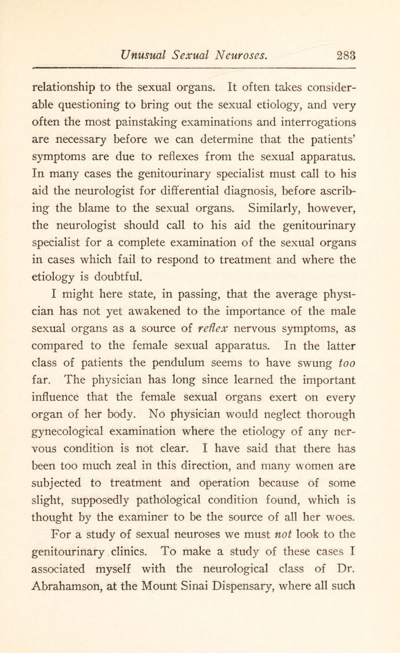 relationship to the sexual organs. It often takes consider¬ able questioning to bring out the sexual etiology, and very often the most painstaking examinations and interrogations are necessary before we can determine that the patients’ symptoms are due to reflexes from the sexual apparatus. In many cases the genitourinary specialist must call to' his aid the neurologist for differential diagnosis, before ascrib¬ ing the blame to the sexual organs. Similarly, however, the neurologist should call to his aid the genitourinary specialist for a complete examination of the sexual organs in cases which fail to respond to treatment and where the etiology is doubtful. I might here state, in passing, that the average physi¬ cian has not yet awakened to the importance of the male sexual organs as a source of reflex nervous symptoms, as compared to the female sexual apparatus. In the latter class of patients the pendulum seems to have swung too far. The physician has long since learned the important influence that the female sexual organs exert on every organ of her body. No physician would neglect thorough gynecological examination where the etiology of any ner¬ vous condition is not clear. I have said that there has been too much zeal in this direction, and many women are subjected to treatment and operation because of some slight, supposedly pathological condition found, which is thought by the examiner to be the source of all her woes. For a study of sexual neuroses we must not look to the genitourinary clinics. To make a study of these cases I associated myself with the neurological class of Dr. Abrahamson, at the Mount Sinai Dispensary, where all such
