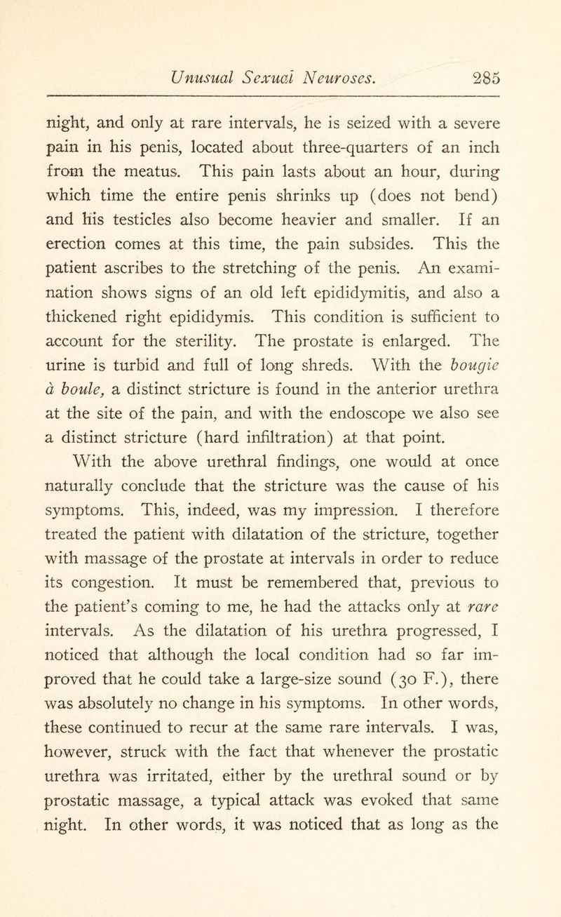 night, and only at rare intervals, he is seized with a severe pain in his penis, located about three-quarters of an inch from the meatus. This pain lasts about an hour, during which time the entire penis shrinks up (does not bend) and his testicles also become heavier and smaller. If an erection comes at this time, the pain subsides. This the patient ascribes to the stretching of the penis. An exami¬ nation shows signs of an old left epididymitis, and also a thickened right epididymis. This condition is sufficient to account for the sterility. The prostate is enlarged. The urine is turbid and full of long shreds. With the bougie a boule, a distinct stricture is found in the anterior urethra at the site of the pain, and with the endoscope we also see a distinct stricture (hard infiltration) at that point. With the above urethral findings, one would at once naturally conclude that the stricture was the cause of his symptoms. This, indeed, was my impression. I therefore treated the patient with dilatation of the stricture, together with massage of the prostate at intervals in order to reduce its congestion. It must be remembered that, previous to the patient’s coming to me, he had the attacks only at rare intervals. As the dilatation of his urethra progressed, I noticed that although the local condition had so far im¬ proved that he could take a large-size sound (30 F.), there was absolutely no change in his symptoms. In other words, these continued to recur at the same rare intervals. I was, however, struck with the fact that whenever the prostatic urethra was irritated, either by the urethral sound or by prostatic massage, a typical attack was evoked that same night. In other words, it was noticed that as long as the