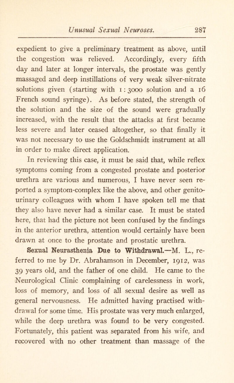 expedient to give a preliminary treatment as above, until the congestion was relieved. Accordingly, every fifth day and later at longer intervals, the prostate was gently massaged and deep instillations of very weak silver-nitrate solutions given (starting with 1:3000 solution and a 16 French sound syringe). As before stated, the strength of the solution and the size of the sound were gradually increased, with the result that the attacks at first became less severe and later ceased altogether, so that finally it was not necessary to use the Goldschmidt instrument at all in order to make direct application. In reviewing this case, it must be said that, while reflex symptoms coming from a congested prostate and posterior urethra are various and numerous, I have never seen re¬ ported a symptom-complex like the above, and other genito¬ urinary colleagues with whom I have spoken tell me that they also have never had a similar case. It must be stated here, that had the picture not been confused by the findings in the anterior urethra, attention would certainly have been drawn at once to the prostate and prostatic urethra. Sexual Neurasthenia Due to Withdrawal.—M. L., re¬ ferred to me by Dr. Abrahamson in December, 1912, was 39 years old, and the father of one child. He came to the Neurological Clinic complaining of carelessness in work, loss of memory, and loss of all sexual desire as well as general nervousness. He admitted having practised with¬ drawal for some time. His prostate was very much enlarged, while the deep urethra was found to be very congested. Fortunately, this patient was separated from his wife, and recovered with no other treatment than massage of the