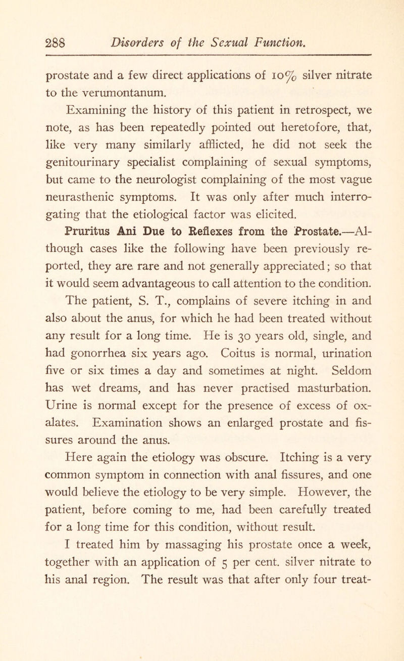 prostate and a few direct applications of 10% silver nitrate to the verumontanum. Examining the history of this patient in retrospect, we note, as has been repeatedly pointed out heretofore, that, like very many similarly afflicted, he did not seek the genitourinary specialist complaining of sexual symptoms, but came to the neurologist complaining of the most vague neurasthenic symptoms. It was only after much interro¬ gating that the etiological factor was elicited. Pruritus Ani Due to Reflexes from the Prostate.—Al¬ though cases like the following have been previously re¬ ported, they are rare and not generally appreciated; so that it would seem advantageous to call attention to the condition. The patient, S. T., complains of severe itching in and also about the anus, for which he had been treated without any result for a long time. He is 30 years old, single, and had gonorrhea six years ago. Coitus is normal, urination five or six times a day and sometimes at night. Seldom has wet dreams, and has never practised masturbation. Urine is normal except for the presence of excess of ox¬ alates. Examination shows an enlarged prostate and fis¬ sures around the anus. Here again the etiology was obscure. Itching is a very common symptom in connection with anal fissures, and one would believe the etiology to be very simple. However, the patient, before coming to me, had been carefully treated for a long time for this condition, without result. I treated him by massaging his prostate once a week, together with an application of 5 per cent, silver nitrate to his anal region. The result was that after only four treat-