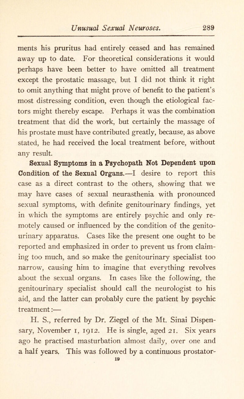 ments his pruritus had entirely ceased and has remained away up to date. For theoretical considerations it would perhaps have been better to have omitted all treatment except the prostatic massage, but I did not think it right to omit anything that might prove of benefit to the patient’s most distressing condition, even though the etiological fac¬ tors might thereby escape. Perhaps it was the combination treatment that did the work, but certainly the massage of his prostate must have contributed greatly, because, as above stated, he had received the local treatment before, without any result. Sexual Symptoms in a Psychopath Not Dependent upon Condition of the Sexual Organs.—I desire to report this case as a direct contrast to the others, showing that we may have cases of sexual neurasthenia with pronounced sexual symptoms, with definite genitourinary findings, yet in which the symptoms are entirely psychic and only re¬ motely caused or influenced by the condition, of the genito¬ urinary apparatus. Cases like the present one ought to be reported and emphasized in order to prevent us from claim¬ ing too much, and so make the genitourinary specialist too narrow, causing him to imagine that everything revolves about the sexual organs. In cases like the following, the genitourinary specialist should call the neurologist to his aid, and the latter can probably cure the patient by psychic treatment:— H. S., referred by Dr. Ziegel of the Mt. Sinai Dispen¬ sary, November i, 1912. He is single, aged 21. Six years ago he practised masturbation almost daily, over one and a half years. This was followed by a continuous prostator- 19