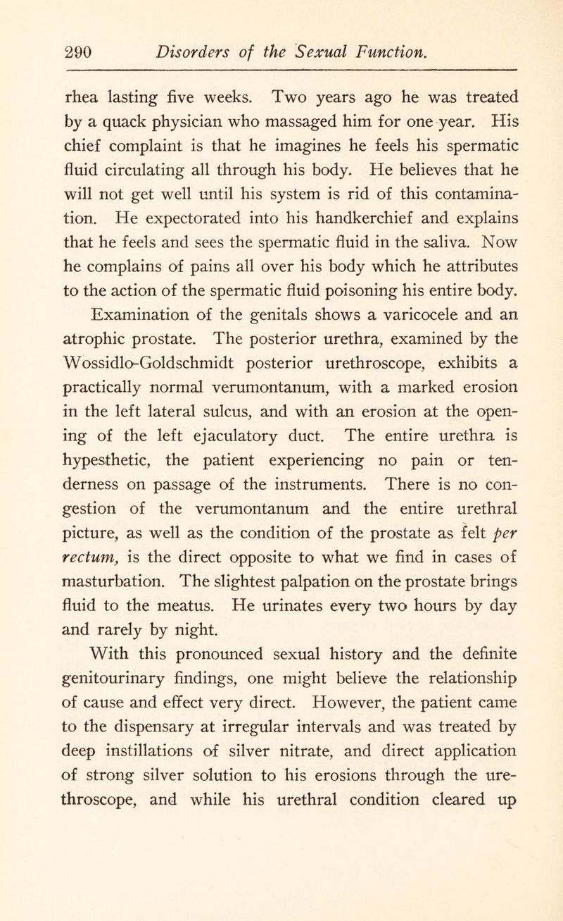 rhea lasting five weeks. Two years ago he was treated by a quack physician who massaged him for one year. His chief complaint is that he imagines he feels his spermatic fluid circulating all through his body. He believes that he will not get well until his system is rid of this contamina¬ tion. He expectorated into his handkerchief and explains that he feels and sees the spermatic fluid in the saliva. Now he complains of pains all over his body which he attributes to the action of the spermatic fluid poisoning his entire body. Examination of the genitals shows a varicocele and an atrophic prostate. The posterior urethra, examined by the Wossidlo-Goldschmidt posterior urethroscope, exhibits a practically normal verumontanum, with a marked erosion in the left lateral sulcus, and with an erosion at the open¬ ing of the left ejaculatory duct. The entire urethra is hypesthetic, the patient experiencing no pain or ten¬ derness on passage of the instruments. There is no con¬ gestion of the verumontanum and the entire urethral picture, as well as the condition of the prostate as felt per rectum, is the direct opposite to what we find in cases of masturbation. The slightest palpation on the prostate brings fluid to the meatus. He urinates every two hours by day and rarely by night. With this pronounced sexual history and the definite genitourinary findings, one might believe the relationship of cause and effect very direct. However, the patient came to the dispensary at irregular intervals and was treated by deep instillations of silver nitrate, and direct application of strong silver solution to his erosions through the ure¬ throscope, and while his urethral condition cleared up