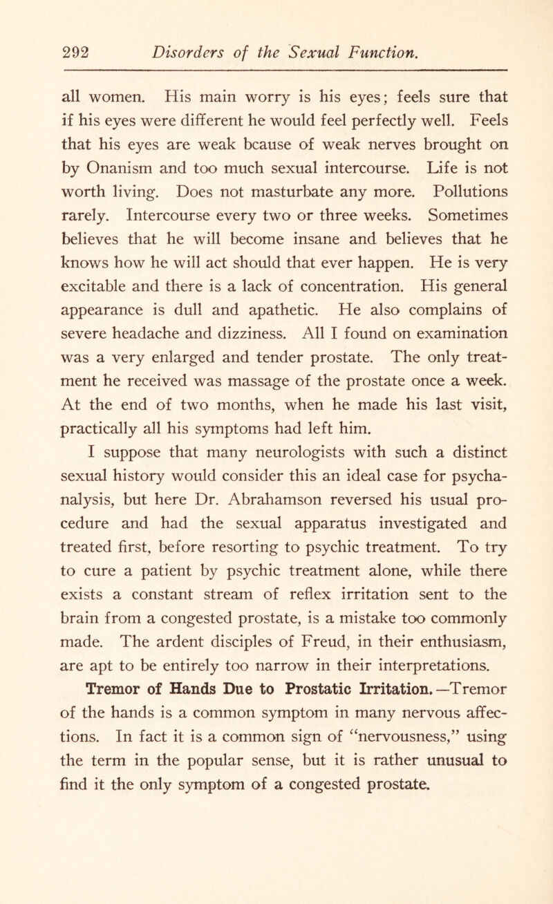 all women. His main worry is his eyes; feels sure that if his eyes were different he would feel perfectly well. Feels that his eyes are weak bcause of weak nerves brought on by Onanism and too much sexual intercourse. Life is not worth living. Does not masturbate any more. Pollutions rarely. Intercourse every two or three weeks. Sometimes believes that he will become insane and believes that he knows how he will act should that ever happen. He is very excitable and there is a lack of concentration. His general appearance is dull and apathetic. He also complains of severe headache and dizziness. All I found on examination was a very enlarged and tender prostate. The only treat¬ ment he received was massage of the prostate once a week. At the end of two months, when he made his last visit, practically all his symptoms had left him. I suppose that many neurologists with such a distinct sexual history would consider this an ideal case for psycha- nalysis, but here Dr. Abrahamson reversed his usual pro¬ cedure and had the sexual apparatus investigated and treated first, before resorting to psychic treatment. To try to cure a patient by psychic treatment alone, while there exists a constant stream of reflex irritation sent to the brain from a congested prostate, is a mistake too commonly made. The ardent disciples of Freud, in their enthusiasm, are apt to be entirely too narrow in their interpretations. Tremor of Hands Due to Prostatic Irritation.—Tremor of the hands is a common symptom in many nervous affec¬ tions. In fact it is a common sign of “nervousness,” using the term in the popular sense, but it is rather unusual to find it the only symptom of a congested prostate.