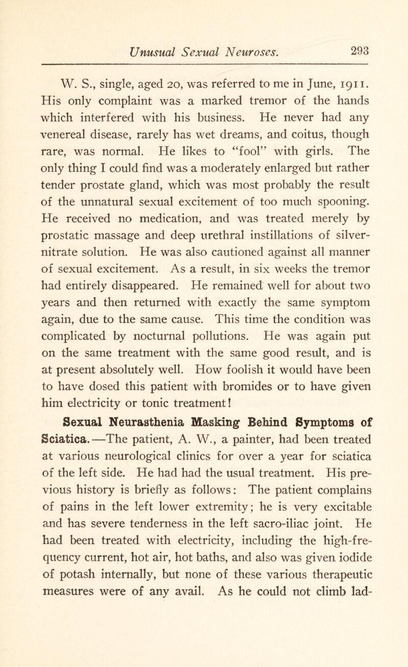 W. S., single, aged 20, was referred to me in June, 1911. His only complaint was a marked tremor of the hands which interfered with his business. He never had any venereal disease, rarely has wet dreams, and coitus, though rare, was normal. He likes to “fool” with girls. The only thing I could find was a moderately enlarged but rather tender prostate gland, which was most probably the result of the unnatural sexual excitement of too much spooning. He received no medication, and was treated merely by prostatic massage and deep urethral instillations of silver- nitrate solution. He was also cautioned against all manner of sexual excitement. As a result, in six weeks the tremor had entirely disappeared. He remained; well for about two years and then returned with exactly the same symptom again, due to the same cause. This time the condition was complicated by nocturnal pollutions. He was again put on the same treatment with the same good result, and is at present absolutely well. How foolish it would have been to have dosed this patient with bromides or to have given him electricity or tonic treatment! Sexual Neurasthenia Masking Behind Symptoms of Sciatica.—The patient, A. W., a painter, had been treated at various neurological clinics for over a year for sciatica of the left side. He had had the usual treatment. His pre¬ vious history is briefly as follows: The patient complains of pains in the left lower extremity; he is very excitable and has severe tenderness in the left sacro-iliac joint. He had been treated with electricity, including the high-fre¬ quency current, hot air, hot baths, and also was given iodide of potash internally, but none of these various therapeutic measures were of any avail. As he could not climb lad-