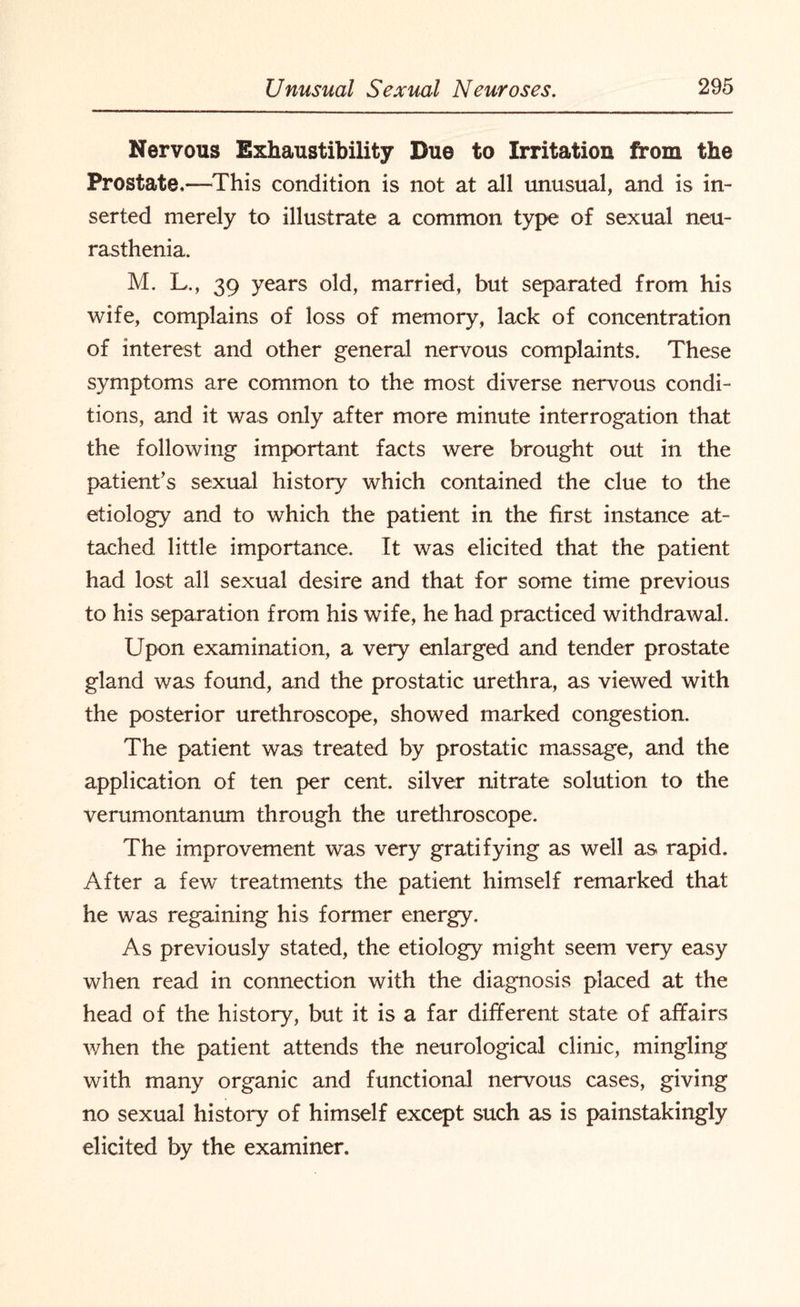 Nervous Exhaustibility Due to Irritation from the Prostate,—This condition is not at all unusual, and is in¬ serted merely to illustrate a common type of sexual neu¬ rasthenia. M. L., 39 years old, married, but separated from his wife, complains of loss of memory, lack of concentration of interest and other general nervous complaints. These symptoms are common to the most diverse nervous condi¬ tions, and it was only after more minute interrogation that the following important facts were brought out in the patient’s sexual history which contained the clue to the etiology and to which the patient in the first instance at¬ tached little importance. It was elicited that the patient had lost all sexual desire and that for some time previous to his separation from his wife, he had practiced withdrawal. Upon examination, a very enlarged and tender prostate gland was found, and the prostatic urethra, as viewed with the posterior urethroscope, showed marked congestion. The patient was treated by prostatic massage, and the application of ten per cent, silver nitrate solution to the verumontanum through the urethroscope. The improvement was very gratifying as well as rapid. After a few treatments the patient himself remarked that he was regaining his former energy. As previously stated, the etiology might seem very easy when read in connection with the diagnosis placed at the head of the history, but it is a far different state of affairs when the patient attends the neurological clinic, mingling with many organic and functional nervous cases, giving no sexual history of himself except such as is painstakingly elicited by the examiner.