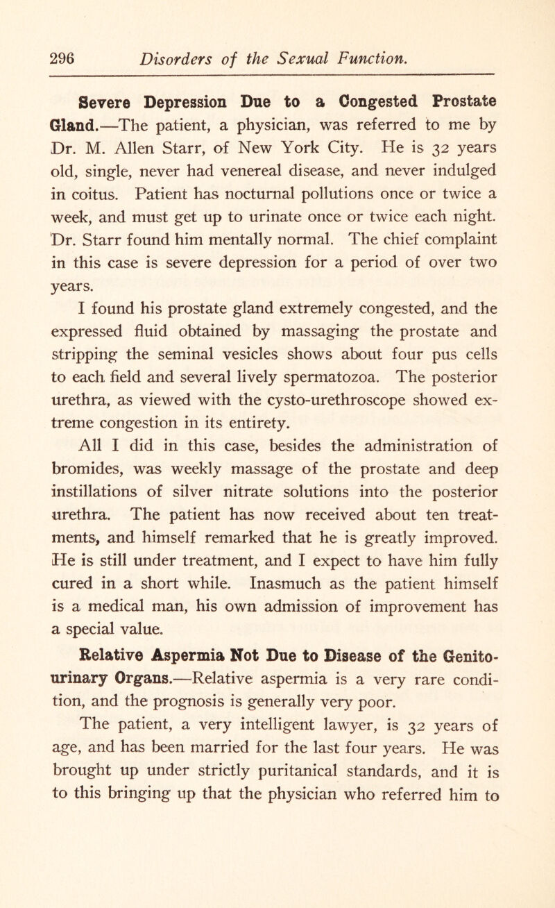 Severe Depression Due to a Congested Prostate Gland.-—The patient, a physician, was referred to me by Dr. M. Allen Starr, of New York City. He is 32 years old, single, never had venereal disease, and never indulged in coitus. Patient has nocturnal pollutions once or twice a week, and must get up to urinate once or twice each night. 'Dr. Starr found him mentally normal. The chief complaint in this case is severe depression for a period of over two years. I found his prostate gland extremely congested, and the expressed fluid obtained by massaging the prostate and stripping the seminal vesicles shows about four pus cells to each field and several lively spermatozoa. The posterior urethra, as viewed with the cysto-urethroscope showed ex¬ treme congestion in its entirety. All I did in this case, besides the administration of bromides, was weekly massage of the prostate and deep instillations of silver nitrate solutions into the posterior urethra. The patient has now received about ten treat¬ ments-, and himself remarked that he is greatly improved. He is still under treatment, and I expect to have him fully cured in a short while. Inasmuch as the patient himself is a medical man, his own admission of improvement has a special value. Relative Aspermia Not Due to Disease of the Genito¬ urinary Organs.—Relative aspermia is a very rare condi¬ tion, and the prognosis is generally very poor. The patient, a very intelligent lawyer, is 32 years of age, and has been married for the last four years. He was brought up under strictly puritanical standards, and it is to this bringing up that the physician who referred him to