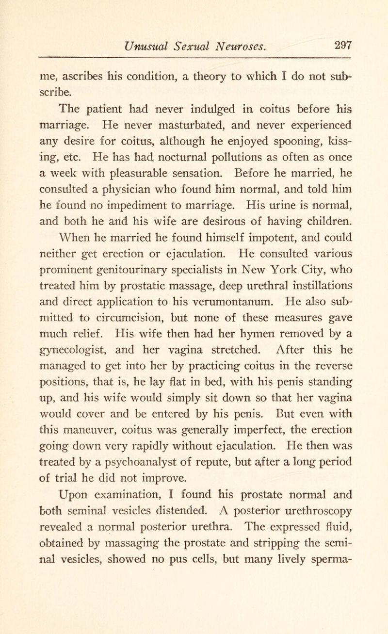 me, ascribes his condition, a theory to which I do not sub¬ scribe. The patient had never indulged in coitus before his marriage. He never masturbated, and never experienced any desire for coitus, although he enjoyed spooning, kiss¬ ing, etc. He has had, nocturnal pollutions as often as once a week with pleasurable sensation. Before he married, he consulted a physician who found him normal, and told him he found no impediment to marriage. His urine is normal, and both he and his wife are desirous of having children. When he married he found himself impotent, and could neither get erection or ejaculation. He consulted various prominent genitourinary specialists in New York City, who treated him by prostatic massage, deep urethral instillations and direct application to his verumontanum. He also sub¬ mitted to circumcision, but none of these measures gave much relief. His wife then had her hymen removed by a gynecologist, and her vagina stretched. After this he managed to get into her by practicing coitus in the reverse positions, that is, he lay flat in bed, with his penis standing up, and his wife would simply sit down so that her vagina would cover and be entered by his penis. But even with this maneuver, coitus was generally imperfect, the erection going down very rapidly without ejaculation. He then was treated by a psychoanalyst of repute, but a,fter a long period of trial he did not improve. Upon examination, I found his prostate normal and both seminal vesicles distended. A posterior urethroscopy revealed a normal posterior urethra. The expressed fluid, obtained by massaging the prostate and stripping the semi¬ nal vesicles, showed no pus cells, but many lively sperma-