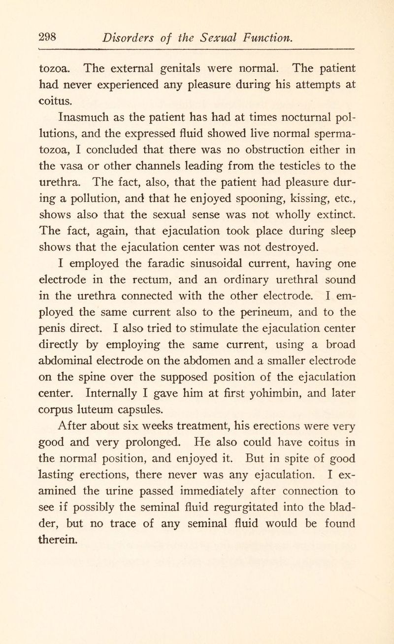 tozoa. The external genitals were normal. The patient had never experienced any pleasure during his attempts at coitus. Inasmuch as the patient has had at times nocturnal pol¬ lutions, and the expressed fluid showed live normal sperma¬ tozoa, I concluded that there was no obstruction either in the vasa or other channels leading from the testicles to the urethra. The fact, also, that the patient had pleasure dur¬ ing a pollution, and that he enjoyed spooning, kissing, etc., shows also that the sexual sense was not wholly extinct. The fact, again, that ejaculation took place during sleep shows that the ejaculation center was not destroyed. I employed the faradic sinusoidal current, having one electrode in the rectum, and an ordinary urethral sound in the urethra connected with the other electrode. I em¬ ployed the same current also to the perineum, and to the penis direct. I also tried to stimulate the ejaculation center directly by employing the same current, using a broad abdominal electrode on the abdomen and a smaller electrode on the spine over the supposed position of the ejaculation center. Internally I gave him at first yohimbin, and later corpus luteum capsules. After about six weeks treatment, his erections were very good and very prolonged. He also could have coitus in the normal position, and enjoyed it. But in spite of good lasting erections, there never was any ejaculation. I ex¬ amined the urine passed immediately after connection to see if possibly the seminal fluid regurgitated into the blad¬ der, but no trace of any seminal fluid would be found therein.