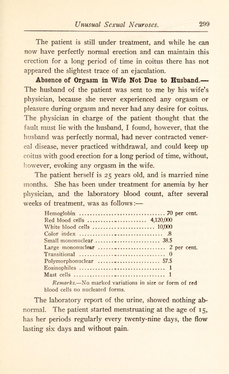 The patient is still under treatment, and while he can now have perfectly normal erection and can maintain this erection for a long period of time in coitus there has not appeared the slightest trace of an ejaculation. Absence of Orgasm in Wife Not Due to Husband.— The husband of the patient was sent to me by his wife’s physician, because she never experienced any orgasm or pleasure during orgasm and never had any desire for coitus. The physician in charge of the patient thought that the fault must lie with the husband, I found, however, that the husband was perfectly normal, had never contracted vener¬ eal disease, never practiced withdrawal, and could keep up coitus with good erection for a long period of time, without, however, evoking any orgasm in the wife. The patient herself is 25 years old, and is married nine months. She has been under treatment for anemia by her physician, and the laboratory blood count, after several weeks of treatment, was as follows:— Hemoglobin . 70 per cent. Red blood cells . 4,120,000 White blood cells. 10,000 Color index . 8 Small mononuclear.-. 38.5 Large mononuclear . 2 per cent. Transitional . 0 Polymorphonuclear . 57.5 Eosinophiles . 1 Mast cells ...-. 1 Remarks.—No marked variations in size or form of red blood cells no nucleated forms. The laboratory report of the urine, showed nothing ab¬ normal. The patient started menstruating at the age of 15, has her periods regularly every twenty-nine days, the flow lasting six days and without pain.