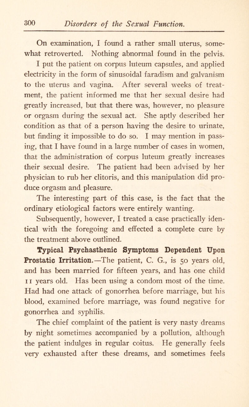 On examination, I found a rather small uterus, some¬ what retro verted. Nothing abnormal found in the pelvis. I put the patient on corpus luteum capsules, and applied electricity in the form of sinusoidal faradism and galvanism to the uterus and vagina. After several weeks of treat¬ ment, the patient informed me that her sexual desire had greatly increased, but that there was, however, no pleasure or orgasm during the sexual act. She aptly described her condition as that of a person having the desire to urinate, but finding it impossible to do so. I may mention in pass¬ ing, that I have found in a large number of cases in women, that the administration of corpus luteum greatly increases their sexual desire. The patient had been advised by her physician to rub her clitoris, and this manipulation did pro¬ duce orgasm and pleasure. The interesting part of this case, is the fact that the ordinary etiological factors were entirely wanting. Subsequently, however, I treated a case practically iden¬ tical with the foregoing and effected a complete cure by the treatment above outlined. Typical Psychasthenic Symptoms Dependent Upon Prostatic Irritation.—The patient, C. G., is 50 years old, and has been married for fifteen years, and has one child 11 years old. Has been using a condom most of the time. Had had one attack of gonorrhea before marriage, but his blood, examined before marriage, was found negative for gonorrhea and syphilis. The chief complaint of the patient is very nasty dreams by night sometimes accompanied by a pollution, although the patient indulges in regular coitus. He generally feels very exhausted after these dreams, and sometimes feels