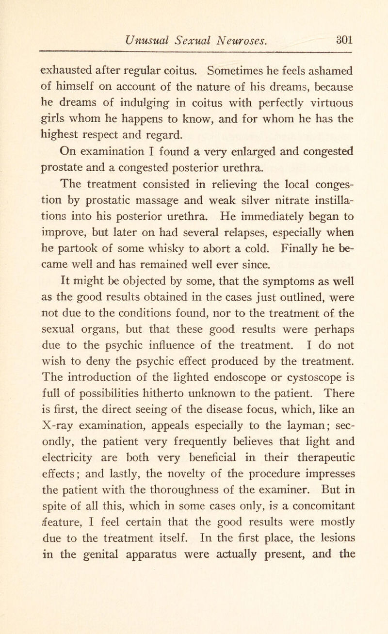 exhausted after regular coitus. Sometimes he feels ashamed of himself on account of the nature of his dreams, because he dreams of indulging in coitus with perfectly virtuous girls whom he happens to know, and for whom he has the highest respect and regard. On examination I found a very enlarged and congested prostate and a congested posterior urethra. The treatment consisted in relieving the local conges¬ tion by prostatic massage and weak silver nitrate instilla¬ tions into his posterior urethra. He immediately began to improve, but later on had several relapses, especially when he partook of some whisky to abort a cold. Finally he be¬ came well and has remained well ever since. It might be objected by some, that the symptoms as well as the good results obtained in the cases just outlined, were not due to the conditions found, nor to the treatment of the sexual organs, but that these good results were perhaps due to the psychic influence of the treatment. I do not wish to deny the psychic effect produced by the treatment. The introduction of the lighted endoscope or cystoscope is full of possibilities hitherto unknown to the patient. There is first, the direct seeing of the disease focus, which, like an X-ray examination, appeals especially to the layman; sec¬ ondly, the patient very frequently believes that light and electricity are both very beneficial in their therapeutic effects; and lastly, the novelty of the procedure impresses the patient with the thoroughness of the examiner. But in spite of all this, which in some cases only, is a concomitant feature, I feel certain that the good results were mostly due to the treatment, itself. In the first place, the lesions in the genital apparatus were actually present, and the