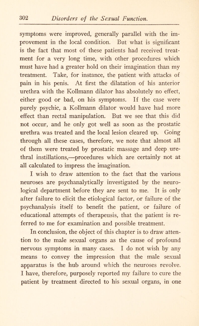 symptoms were improved, generally parallel with the im¬ provement in the local condition. But what is significant is the fact that most of these patients had received treat¬ ment for a very long time, with other procedures which must have had a greater hold on their imagination than my treatment. Take, for instance, the patient with attacks of pain in his penis. At first the dilatation of his anterior urethra with the Kollmann dilator has absolutely no effect, either good or bad, on his symptoms. If the case were purely psychic, a Kollmann dilator would have had more effect than rectal manipulation. But we see that this did not occur, and he only got well as soon as the prostatic urethra was treated and the local lesion cleared up. Going through all these cases, therefore, we note that almost all of them were treated by prostatic massage and deep ure¬ thral instillations,—procedures which are certainly not at all calculated to impress the imagination. I wish to draw attention to the fact that the various neuroses are psychanalytically investigated by the neuro¬ logical department before they are sent to me. It is only after failure to elicit the etiological factor, or failure of the psychanalysis itself to benefit the patient, or failure of educational attempts of therapeusis, that the patient is re¬ ferred to me for examination and possible treatment. In conclusion, the object of this chapter is to draw atten¬ tion to the male sexual organs as the cause of profound nervous symptoms in many cases. I do not wish by any means to convey the impression that the male sexual apparatus is the hub around which the neuroses revolve. I have, therefore, purposely reported my failure to cure the patient by treatment directed to his sexual organs, in one