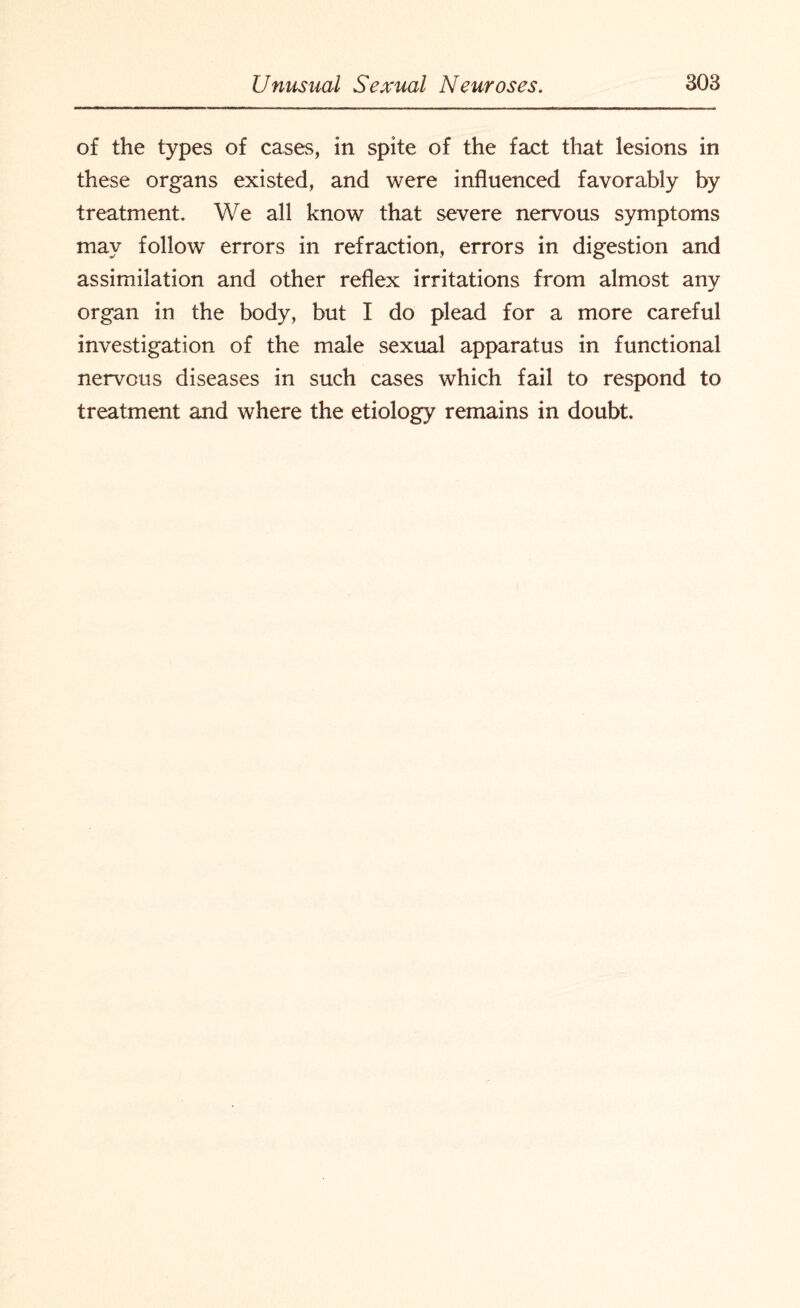 of the types of cases, in spite of the fact that lesions in these organs existed, and were influenced favorably by treatment. We all know that severe nervous symptoms may follow errors in refraction, errors in digestion and assimilation and other reflex irritations from almost any organ in the body, but I do plead for a more careful investigation of the male sexual apparatus in functional nervous diseases in such cases which fail to respond to treatment and where the etiology remains in doubt.