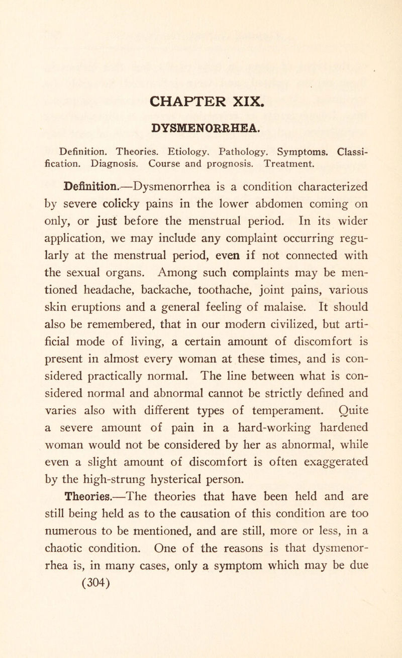 CHAPTER XIX DYSMENORRHEA. Definition. Theories. Etiology. Pathology. Symptoms. Classi¬ fication. Diagnosis. Course and prognosis. Treatment. Definition.—Dysmenorrhea is a condition characterized by severe colicky pains in the lower abdomen coming on only, or just before the menstrual period. In its wider application, we may include any complaint occurring regu¬ larly at the menstrual period, even if not connected with the sexual organs. Among such complaints may be men¬ tioned headache, backache, toothache, joint pains, various skin eruptions and a general feeling of malaise. It should also be remembered, that in our modern civilized, but arti¬ ficial mode of living, a certain amount of discomfort is present in almost every woman at these times, and is con¬ sidered practically normal. The line between what is con¬ sidered normal and abnormal cannot be strictly defined and varies also with different types of temperament. Quite a severe amount of pain in a hard-working hardened woman would not be considered by her as abnormal, while even a slight amount of discomfort is often exaggerated by the high-strung hysterical person. Theories.—The theories that have been held and are still being held as to the causation of this condition are too numerous to be mentioned, and are still, more or less, in a chaotic condition. One of the reasons is that dysmenor¬ rhea is, in many cases, only a symptom which may be due