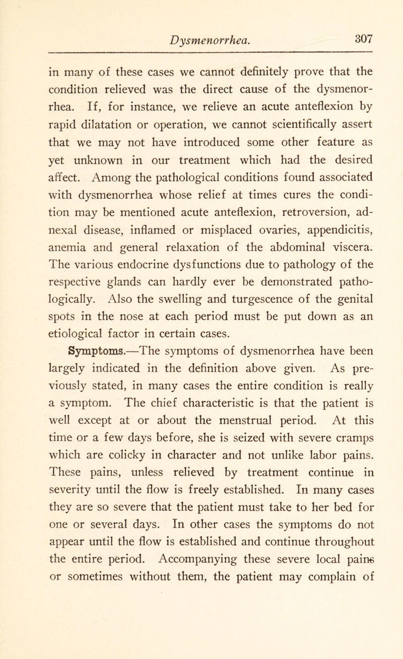 in many of these cases we cannot definitely prove that the condition relieved was the direct cause of the dysmenor¬ rhea. If, for instance, we relieve an acute anteflexion by rapid dilatation or operation, we cannot scientifically assert that we may not have introduced some other feature as yet unknown in our treatment which had the desired affect. Among the pathological conditions found associated with dysmenorrhea whose relief at times cures the condi¬ tion may be mentioned acute anteflexion, retroversion, ad¬ nexal disease, inflamed or misplaced ovaries, appendicitis, anemia and general relaxation of the abdominal viscera. The various endocrine dysfunctions due to pathology of the respective glands can hardly ever be demonstrated patho¬ logically. Also the swelling and turgescence of the genital spots in the nose at each period must be put down as an etiological factor in certain cases. Symptoms.—The symptoms of dysmenorrhea have been largely indicated in the definition above given. As pre¬ viously stated, in many cases the entire condition is really a symptom. The chief characteristic is that the patient is well except at or about the menstrual period. At this time or a few days before, she is seized with severe cramps which are colicky in character and not unlike labor pains. These pains, unless relieved by treatment continue in severity until the flow is freely established. In many cases they are so severe that the patient must take to her bed for one or several days. In other cases the symptoms do not appear until the flow is established and continue throughout the entire period. Accompanying these severe local pains or sometimes without them, the patient may complain of