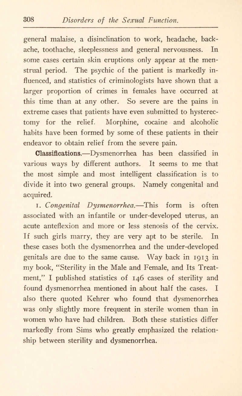 general malaise, a disinclination to work, headache, back¬ ache, toothache, sleeplessness and general nervousness. In some cases certain skin eruptions only appear at the men¬ strual period. The psychic of the patient is markedly in¬ fluenced, and statistics of criminologists have shown that a larger proportion of crimes in females have occurred at this time than at any other. So severe are the pains in extreme cases that patients have even submitted to hysterec¬ tomy for the relief. Morphine, cocaine and alcoholic habits have been formed by some of these patients in their endeavor to obtain relief from the severe pain. Classifications.—Dysmenorrhea has been classified in various ways by different authors. It seems to me that the most simple and most intelligent classification is to divide it into two general groups. Namely congenital and acquired. i. Congenital Dysmenorrhea.—This form is often associated with an infantile or under-developed uterus, an acute anteflexion and more or less stenosis of the cervix. If such girls marry, they are very apt to be sterile. In these cases both the dysmenorrhea and the under-developed genitals are due to the same cause. Way back in 1913 in my book, “Sterility in the Male and Female, and Its Treat¬ ment,I published statistics of 146 cases of sterility and found dysmenorrhea mentioned in about half the cases. I also there quoted Kehrer who found that dysmenorrhea was only slightly more frequent in sterile women than in women who have had children. Both these statistics differ markedly from Sims who greatly emphasized the relation¬ ship between sterility and dysmenorrhea.