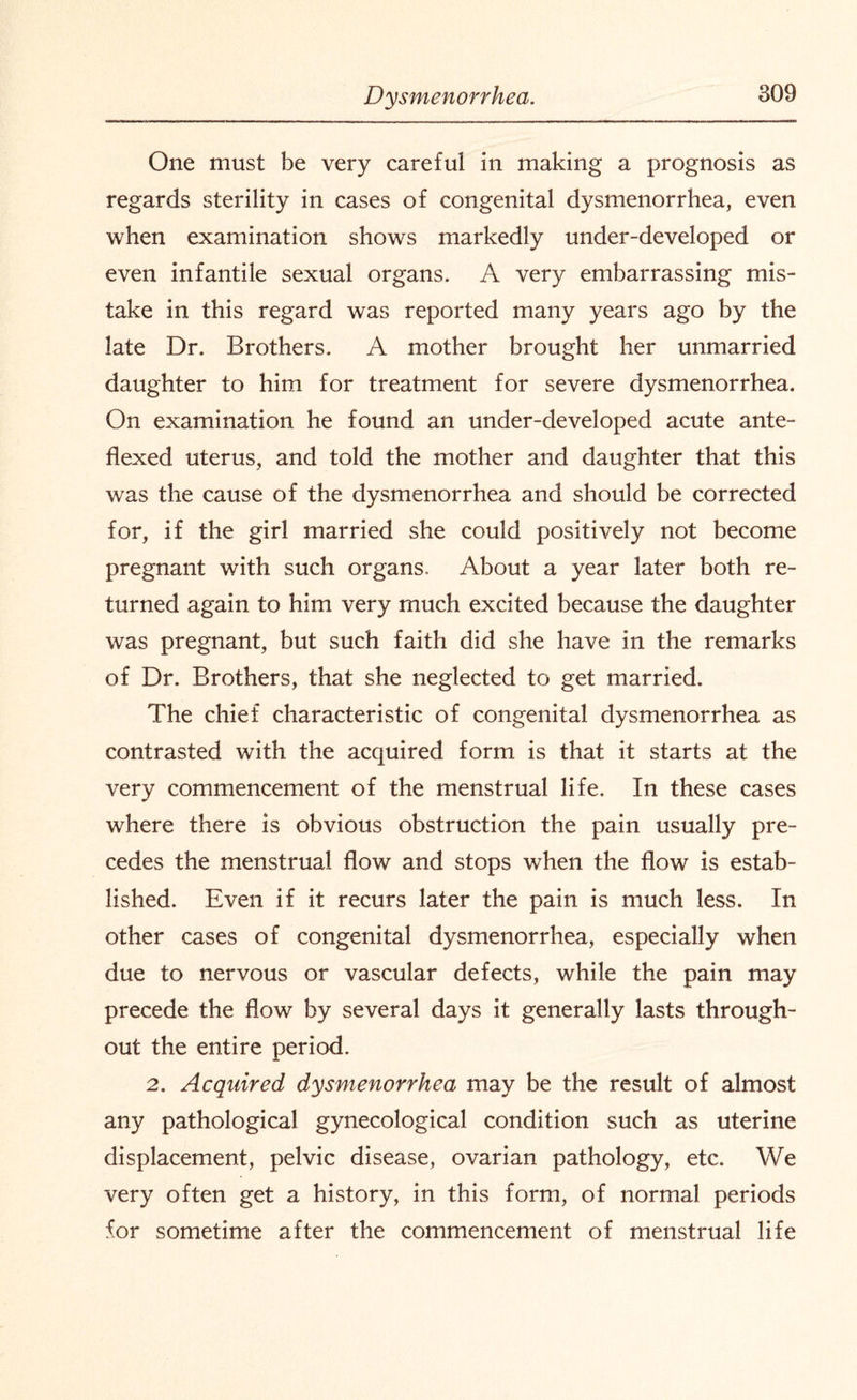 One must be very careful in making a prognosis as regards sterility in cases of congenital dysmenorrhea, even when examination shows markedly under-developed or even infantile sexual organs. A very embarrassing mis¬ take in this regard was reported many years ago by the late Dr. Brothers. A mother brought her unmarried daughter to him for treatment for severe dysmenorrhea. On examination he found an under-developed acute ante- flexed uterus, and told the mother and daughter that this was the cause of the dysmenorrhea and should be corrected for, if the girl married she could positively not become pregnant with such organs. About a year later both re¬ turned again to him very much excited because the daughter was pregnant, but such faith did she have in the remarks of Dr. Brothers, that she neglected to get married. The chief characteristic of congenital dysmenorrhea as contrasted with the acquired form is that it starts at the very commencement of the menstrual life. In these cases where there is obvious obstruction the pain usually pre¬ cedes the menstrual flow and stops when the flow is estab¬ lished. Even if it recurs later the pain is much less. In other cases of congenital dysmenorrhea, especially when due to nervous or vascular defects, while the pain may precede the flow by several days it generally lasts through¬ out the entire period. 2. Acquired dysmenorrhea may be the result of almost any pathological gynecological condition such as uterine displacement, pelvic disease, ovarian pathology, etc. We very often get a history, in this form, of normal periods for sometime after the commencement of menstrual life